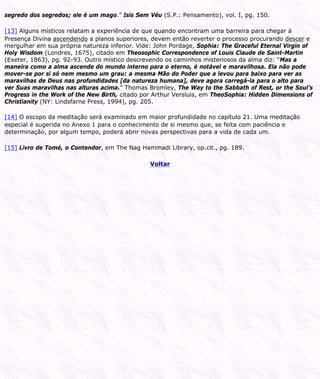 segredo dos segredos; ele é um mago.” Isis Sem Véu (S.P.: Pensamento), vol. I, pg. 150.
[13] Alguns místicos relatam a experiência de que quando encontram uma barreira para chegar à
Presença Divina ascendendo a planos superiores, devem então reverter o processo procurando descer e
mergulhar em sua própria natureza inferior. Vide: John Pordage, Sophia: The Graceful Eternal Virgin of
Holy Wisdom (Londres, 1675), citado em Theosophic Correspondence of Louis Claude de Saint-Martin
(Exeter, 1863), pg. 92-93. Outro místico descrevendo os caminhos misteriosos da alma diz: “Mas a
maneira como a alma ascende do mundo interno para o eterno, é notável e maravilhosa. Ela não pode
mover-se por si só nem mesmo um grau: a mesma Mão do Poder que a levou para baixo para ver as
maravilhas de Deus nas profundidades [da natureza humana], deve agora carregá-la para o alto para
ver Suas maravilhas nas alturas acima.” Thomas Bromley, The Way to the Sabbath of Rest, or the Soul’s
Progress in the Work of the New Birth, citado por Arthur Versluis, em TheoSophia: Hidden Dimensions of
Christianity (NY: Lindsfarne Press, 1994), pg. 205.
[14] O escopo da meditação será examinado em maior profundidade no capítulo 21. Uma meditação
especial é sugerida no Anexo 1 para o conhecimento de si mesmo que, se feita com paciência e
determinação, por algum tempo, poderá abrir novas perspectivas para a vida de cada um.
[15] Livro de Tomé, o Contendor, em The Nag Hammadi Library, op.cit., pg. 189.
Voltar
 