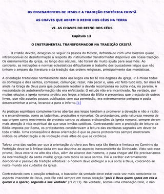 OS ENSINAMENTOS DE JESUS E A TRADIÇÃO ESOTÉRICA CRISTÃ
AS CHAVES QUE ABREM O REINO DOS CÉUS NA TERRA
VI. AS CHAVES DO REINO DOS CÉUS
Capítulo 13
O INSTRUMENTAL TRANSFORMADOR NA TRADIÇÃO CRISTÃ
O cristão devoto, desejoso de seguir os passos do Mestre, defronta-se com uma barreira quase
intransponível de desinformação a respeito do instrumental transformador disponível em nossa tradição.
Os ensinamentos da igreja, ao longo dos séculos, não foram de muito ajuda para seus fiéis. Ao
contrário, as instruções e normas eclesiásticas dificultaram o trabalho dos buscadores leigos que não
tinham o amparo da literatura e da tradição das ordens religiosas, principalmente das monásticas.
A orientação tradicional normalmente dada aos leigos era ter fé nos dogmas da igreja, ir à missa todos
os domingos e dias santos, confessar, comungar, rezar, não pecar e, uma vez feito tudo isto, ter mais fé
ainda na Graça de Deus para que pudessem receber a devida recompensa na outra vida, no paraíso. A
necessidade de autotransformação não era enfatizada. O estudo não era incentivado. Na verdade, por
muitos séculos a igreja romana proibiu aos leigos a leitura da Bíblia e preconizou que o estudo de outros
livros, que não aqueles poucos publicados com sua permissão, era extremamente perigoso e podia
desencaminhar a alma, levando-a para o inferno.[1]
As práticas espirituais complementares abertas aos leigos tendiam a promover a devoção e não a razão
e o entendimento, como as ladainhas, procissões e romarias. Os protestantes, pela natureza mesma de
sua origem como movimento de protesto contra os abusos e distorções da igreja romana, sempre deram
mais atenção à vida espiritual do que seus irmãos católicos. Contrastando com a proibição de leitura da
Bíblia imposta por Roma, os protestantes consideravam a leitura das escrituras sagradas um dever de
todo cristão. Uma conseqüência dessa orientação é que os povos protestantes sempre mostraram
índices de alfabetização e de instrução mais altos do que os católicos.
Talvez uma das razões por que a orientação do clero aos fieis seja tão tímida e limitada no Caminho da
Perfeição deva-se à ênfase dada em sua doutrina ao aspecto transcendente da Divindade. Visto sob esse
prisma, Deus estaria no alto dos céus, além do alcance dos homens, e para chegar até Ele precisaríamos
da intermediação da santa madre igreja com todos os seus santos. Daí o caráter extremamente
devocional e passivo da tradição ortodoxa: o homem deve entregar a sua sorte a Deus, colocando-se
neste mundo aos cuidados da igreja.
Contrastando com a posição ortodoxa, o buscador da verdade deve estar cada vez mais consciente do
aspecto imanente de Deus, pois Ele está sempre em nosso coração “pois é Deus quem opera em vós o
querer e o operar, segundo a sua vontade” (Fl 2:13). Na verdade, somos uma emanação Dele, e não
 