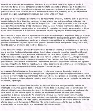 estamos separados do Pai em nenhum momento. A impressão de separação, a grande ilusão, é
inteiramente devida a nossa consciência ainda imperfeita e dualista. O processo de metanoia visa
transformar os nossos conteúdos mentais para que nossa percepção possa se estender até aqueles
planos interiores onde podemos alcançar a consciência da Unidade, sabendo, então, por experiência
pessoal, e não por elucubrações intelectivas, que somos unos com Deus.
Em que pese a pouca eficácia transformadora do instrumental ortodoxo, da forma como é geralmente
apresentado pelo clero, deve ficar claro que, em sua origem, este instrumental era embasado nos
ensinamentos do Mestre e na prática de seus seguidores. Com o tempo e diante da nova orientação
dada pela hierarquia clerical à vida religiosa dos cristãos, esses métodos foram sendo deturpados e
tirados do contexto em que deveriam ser praticados. O resultado é conhecido: as verdadeiras práticas
foram sendo esquecidas, e as utilizadas tornaram-se de pouca ajuda para a transformação interior.
Procuraremos, a seguir, oferecer algumas considerações visando resgatar as práticas da igreja primitiva,
colocando-as numa linguagem mais acessível ao leitor moderno. Essas práticas, porém, deveriam ser
adotadas dentro do contexto em que foram originalmente concebidas e ser utilizadas como um todo,
pois que formam um conjunto orgânico em que cada elemento serve de suporte e reforço aos outros,
levando, assim, o praticante aos objetivos desejados.
Antes de examinarmos as práticas transformadoras da tradição interna, é indispensável ter bem claro
que a premissa fundamental dessas práticas é derivada de um ponto central de nossa fé cristã, qual
seja, que o homem foi criado à imagem e semelhança de Deus. Dessa premissa, surge o corolário
bastante negligenciado, apesar de óbvio, de que o homem também é um criador. Ao longo de nossas
existências criamos o mundo exterior, o ambiente em que vivemos, pela força de nossas ações e
pensamentos, conscientes e inconscientes. Infelizmente, em nossa ignorância e movidos pelo egoísmo,
criamos principalmente de forma negativa, haja vista a desarmonia, os problemas e sofrimentos que nos
perseguem como conseqüência de nossa atividade criadora insensata.
As chaves do Reino legadas por Jesus permitem reverter esse processo de criação negativa e
estabelecer uma rotina consciente e inteligente de criação positiva. O processo positivo inicia-se com a
decisão e a determinação da personalidade de buscar a Deus. Esse processo é acelerado quando o Cristo
interior é devidamente invocado para canalizar seu infinito poder criador para a realização da meta final
do homem, a perfeição.
Após extenso estudo da literatura disponível, da vida dos místicos e de ingente busca interior em
meditação concluímos que são doze as chaves do Reino. Essa conclusão parece ser corroborada por
alguns indícios internos. O número doze tem o significado esotérico de completude, de totalidade. Os
doze meses do ano, os doze signos do zodíaco, as doze horas do dia e da noite, por exemplo,
apresentam a idéia de completude. No cristianismo primitivo esse número ocorre em diferentes
contextos. Assim, simbolicamente, Jesus teria tido doze apóstolos, uma extensão do simbolismo judaico
das doze tribos de Israel. Em Pistis Sophia, encontramos doze pares de emanações em quase todos os
planos, assim como doze pares de Mistérios. Não seria de estranhar, portanto, que o método
transformador de nossa tradição seja baseado em doze instrumentos.
 