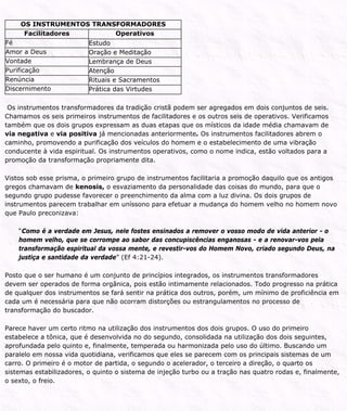OS INSTRUMENTOS TRANSFORMADORES
Facilitadores Operativos
Fé Estudo
Amor a Deus Oração e Meditação
Vontade Lembrança de Deus
Purificação Atenção
Renúncia Rituais e Sacramentos
Discernimento Prática das Virtudes
Os instrumentos transformadores da tradição cristã podem ser agregados em dois conjuntos de seis.
Chamamos os seis primeiros instrumentos de facilitadores e os outros seis de operativos. Verificamos
também que os dois grupos expressam as duas etapas que os místicos da idade média chamavam de
via negativa e via positiva já mencionadas anteriormente. Os instrumentos facilitadores abrem o
caminho, promovendo a purificação dos veículos do homem e o estabelecimento de uma vibração
conducente à vida espiritual. Os instrumentos operativos, como o nome indica, estão voltados para a
promoção da transformação propriamente dita.
Vistos sob esse prisma, o primeiro grupo de instrumentos facilitaria a promoção daquilo que os antigos
gregos chamavam de kenosis, o esvaziamento da personalidade das coisas do mundo, para que o
segundo grupo pudesse favorecer o preenchimento da alma com a luz divina. Os dois grupos de
instrumentos parecem trabalhar em uníssono para efetuar a mudança do homem velho no homem novo
que Paulo preconizava:
“Como é a verdade em Jesus, nele fostes ensinados a remover o vosso modo de vida anterior - o
homem velho, que se corrompe ao sabor das concupiscências enganosas - e a renovar-vos pela
transformação espiritual da vossa mente, e revestir-vos do Homem Novo, criado segundo Deus, na
justiça e santidade da verdade” (Ef 4:21-24).
Posto que o ser humano é um conjunto de princípios integrados, os instrumentos transformadores
devem ser operados de forma orgânica, pois estão intimamente relacionados. Todo progresso na prática
de qualquer dos instrumentos se fará sentir na prática dos outros, porém, um mínimo de proficiência em
cada um é necessária para que não ocorram distorções ou estrangulamentos no processo de
transformação do buscador.
Parece haver um certo ritmo na utilização dos instrumentos dos dois grupos. O uso do primeiro
estabelece a tônica, que é desenvolvida no do segundo, consolidada na utilização dos dois seguintes,
aprofundada pelo quinto e, finalmente, temperada ou harmonizada pelo uso do último. Buscando um
paralelo em nossa vida quotidiana, verificamos que eles se parecem com os principais sistemas de um
carro. O primeiro é o motor de partida, o segundo o acelerador, o terceiro a direção, o quarto os
sistemas estabilizadores, o quinto o sistema de injeção turbo ou a tração nas quatro rodas e, finalmente,
o sexto, o freio.
 