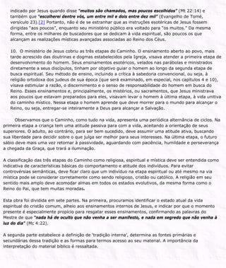 indicado por Jesus quando disse “muitos são chamados, mas poucos escolhidos” (Mt 22:14) e
também que “escolherei dentre vós, um entre mil e dois entre dez mil” (Evangelho de Tomé,
versículo 23).[2] Portanto, não é de se estranhar que as instruções esotéricas de Jesus fossem
dirigidas “aos poucos”, enquanto seu ministério público era voltado para “os muitos.” Da mesma
forma, entre os milhares de buscadores que se dedicam à vida espiritual, são poucos os que
alcançam as realizações místicas avançadas associadas ao Reino dos Céus.
10. O ministério de Jesus cobriu as três etapas do Caminho. O ensinamento aberto ao povo, mais
tarde acrescido das doutrinas e dogmas estabelecidos pela Igreja, visava atender a primeira etapa de
desenvolvimento do homem. Seus ensinamentos esotéricos, velados nas parábolas e ministrados
diretamente a seus discípulos, tinham por objetivo guiar o homem ao longo da segunda etapa de
busca espiritual. Seu método de ensino, incluindo a crítica à sabedoria convencional, ou seja, à
religião ortodoxa dos judeus de sua época (que será examinado, em especial, nos capítulos 4 e 10),
visava estimular a razão, o discernimento e o senso de responsabilidade do homem em busca do
Reino. Esses ensinamentos e, principalmente, os mistérios, ou sacramentos, que Jesus ministrava
aos poucos que estavam preparados para eles, visavam levar o homem à última etapa, à vida unitiva
do caminho místico. Nessa etapa o homem aprende que deve morrer para o mundo para alcançar o
Reino, ou seja, entregar-se inteiramente a Deus para alcançar a Salvação.
Observamos que o Caminho, como tudo na vida, apresenta uma periódica alternância de ciclos. Na
primeira etapa a criança tem uma atitude passiva para com a vida, aceitando a orientação de seus
superiores. O adulto, ao contrário, para ser bem sucedido, deve assumir uma atitude ativa, buscando
sua liberdade para decidir sobre o que julga ser melhor para seus interesses. Na última etapa, o futuro
sábio deve mais uma vez retornar à passividade, aguardando com paciência, humildade e perseverança
a chegada da Graça, que trará a iluminação.
A classificação das três etapas do Caminho como religiosa, espiritual e mística deve ser entendida como
indicativa de características básicas do comportamento e atitude dos indivíduos. Para evitar
controvérsias semânticas, deve ficar claro que um indivíduo na etapa espiritual ou até mesmo na via
mística pode se considerar corretamente como sendo religioso, cristão ou católico. A religião em seu
sentido mais amplo deve acomodar almas em todos os estados evolutivos, da mesma forma como o
Reino do Pai, que tem muitas moradas.
Esta obra foi dividida em sete partes. Na primeira, procuramos identificar o estado atual da vida
espiritual do cristão comum, alheio aos ensinamentos internos de Jesus, e indicar por que o momento
presente é especialmente propício para resgatar esses ensinamentos, confirmando as palavras do
Mestre de que “nada há de oculto que não venha a ser manifesto, e nada em segredo que não venha à
luz do dia” (Mc 4:22).
A segunda parte estabelece a definição de ‘tradição interna’, determina as fontes primárias e
secundárias dessa tradição e as formas para termos acesso ao seu material. A importância da
interpretação do material bíblico é ressaltada.
 