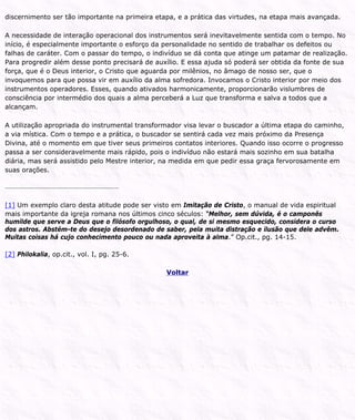 discernimento ser tão importante na primeira etapa, e a prática das virtudes, na etapa mais avançada.
A necessidade de interação operacional dos instrumentos será inevitavelmente sentida com o tempo. No
início, é especialmente importante o esforço da personalidade no sentido de trabalhar os defeitos ou
falhas de caráter. Com o passar do tempo, o indivíduo se dá conta que atinge um patamar de realização.
Para progredir além desse ponto precisará de auxílio. E essa ajuda só poderá ser obtida da fonte de sua
força, que é o Deus interior, o Cristo que aguarda por milênios, no âmago de nosso ser, que o
invoquemos para que possa vir em auxílio da alma sofredora. Invocamos o Cristo interior por meio dos
instrumentos operadores. Esses, quando ativados harmonicamente, proporcionarão vislumbres de
consciência por intermédio dos quais a alma perceberá a Luz que transforma e salva a todos que a
alcançam.
A utilização apropriada do instrumental transformador visa levar o buscador a última etapa do caminho,
a via mística. Com o tempo e a prática, o buscador se sentirá cada vez mais próximo da Presença
Divina, até o momento em que tiver seus primeiros contatos interiores. Quando isso ocorre o progresso
passa a ser consideravelmente mais rápido, pois o indivíduo não estará mais sozinho em sua batalha
diária, mas será assistido pelo Mestre interior, na medida em que pedir essa graça fervorosamente em
suas orações.
[1] Um exemplo claro desta atitude pode ser visto em Imitação de Cristo, o manual de vida espiritual
mais importante da igreja romana nos últimos cinco séculos: “Melhor, sem dúvida, é o camponês
humilde que serve a Deus que o filósofo orgulhoso, o qual, de si mesmo esquecido, considera o curso
dos astros. Abstém-te do desejo desordenado de saber, pela muita distração e ilusão que dele advêm.
Muitas coisas há cujo conhecimento pouco ou nada aproveita à alma.” Op.cit., pg. 14-15.
[2] Philokalia, op.cit., vol. I, pg. 25-6.
Voltar
 