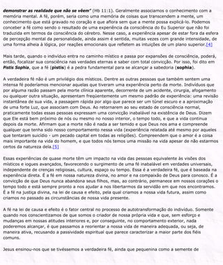 demonstrar as realidade que não se vêem” (Hb 11:1). Geralmente associamos o conhecimento com a
memória mental. A fé, porém, seria como uma memória de coisas que transcendem a mente, um
conhecimento que está gravado no coração e que aflora sem que a mente possa explicá-lo. Podemos
conceber a fé como sendo o resultado de uma experiência da consciência do Eu Superior que não foi
traduzida em termos da consciência do cérebro. Nesse caso, a experiência apesar de estar fora da esfera
de percepção mental da personalidade, ainda assim é sentida, muitas vezes com grande intensidade, de
uma forma alheia à lógica, por reações emocionais que refletem as intuições de um plano superior.[4]
Mais tarde, quando o indivíduo entra no caminho místico e passa por expansões de consciência, poderá,
então, focalizar sua consciência nas verdades eternas e saber com total convicção. Por isso, foi dito em
Pistis Sophia, que a fé (pistis) é a pedra fundamental para se alcançar a sabedoria (sophia).
A verdadeira fé não é um privilégio dos místicos. Dentre as outras pessoas que também sentem uma
intensa fé poderíamos mencionar aquelas que tiveram uma experiência perto da morte. Indivíduos que
por alguma razão passam pela morte clínica aparente, decorrente de um acidente, cirurgia, afogamento
ou qualquer outra situação, apresentam freqüentemente um mesmo padrão de experiência: uma revisão
instantânea de sua vida, a passagem rápida por algo que parece ser um túnel escuro e a aproximação
de uma forte Luz, que associam com Deus. Ao retornarem ao seu estado de consciência normal,
praticamente todas essas pessoas expressam uma convicção inabalável na existência de Deus. Dizem
que Ele está bem próximo de nós ou mesmo no nosso interior, o tempo todo, e que a vida continua
depois da morte. Afirmam que a morte não é nada a ser temido e que Deus nos ama e compreende
qualquer que tenha sido nosso comportamento nessa vida (experiência relatada até mesmo por aqueles
que tentaram suicídio - um pecado capital em todas as religiões). Compreendem que o amor é a coisa
mais importante na vida do homem, e que todos nós temos uma missão na vida apesar de não estarmos
certos da natureza dela.[5]
Essas experiências de quase morte têm um impacto na vida das pessoas equivalente às visões dos
místicos e iogues avançados, favorecendo o surgimento de uma fé inabalável em verdades universais,
independente de crenças religiosas, cultura, espaço ou tempo. Essa é a verdadeira fé, que é baseada na
experiência direta. É a fé em nossa natureza divina, no amor e na compaixão de Deus para conosco. É a
convicção de que Deus nunca abandona seus filhos, mas, ao contrário, permanece em nossos corações o
tempo todo e está sempre pronto a nos ajudar a nos libertarmos da servidão em que nos encontramos.
É a fé na justiça divina, na lei de causa e efeito, pela qual criamos a nossa vida futura, assim como
criamos no passado as circunstâncias de nossa vida presente.
A fé na lei de causa e efeito é o fator central no processo de autotransformação do indivíduo. Somente
quando nos conscientizamos de que somos o criador de nossa própria vida e que, sem esforço e
mudanças em nossas atitudes interiores e, por conseguinte, no comportamento exterior, nada
poderemos alcançar, é que passamos a reorientar a nossa vida de maneira adequada, ou seja, de
maneira ativa, recusando a passividade espiritual que parece caracterizar a maior parte dos fiéis
comuns.
Jesus ensinou-nos que se tivéssemos a verdadeira fé, ainda que pequenina como a semente de
 
