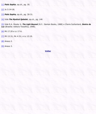 [1] Pistis Sophia, op.cit., pg. 30.
[2] Jo 3:14-18.
[3] Pistis Sophia, op.cit., pg. 30-31.
[4] Vide The Mystical Qabalah, op.cit., pg. 146
[5] Vide R.A. Moody Jr, The Light Beyond (N.Y.: Bantan Books, 1988) e Cherie Sutherland, Dentro da
Luz (Brasília: Editora Teosófica, 1998).
[6] Mt 17:20 e Lc 17:6.
[7] Mt 13:31; Mc 4:31; e Lc 13:19.
[8] Anexo 2.
[9] Anexo 3.
Voltar
 