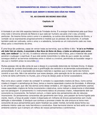 OS ENSINAMENTOS DE JESUS E A TRADIÇÃO ESOTÉRICA CRISTÃ
AS CHAVES QUE ABREM O REINO DOS CÉUS NA TERRA
VI. AS CHAVES DO REINO DOS CÉUS
Capítulo 16
VONTADE
A Vontade é um dos três aspectos básicos da Trindade divina. É a energia fundamental pela qual Deus
criou todo o Universo através da Palavra e que cada ser humano usa para criar o seu universo
particular. Da mesma forma como o amor e a sabedoria, os outros dois atributos básicos do Divino, a
vontade vai se expressando progressivamente à medida que as pessoas vão evoluindo. A vontade
também pode ser cultivada, como o amor e a sabedoria, tornando-se um instrumento cada vez mais
eficaz para o crescimento da alma.
É uma força tão poderosa, capaz de vencer todas as barreiras, que na Bíblia é dito: “A Lei e os Profetas
até João! Daí em diante, é anunciada a Boa Nova do Reino de Deus, e todos se esforçam para entrar
nele, com violência” (Lc 16:16). A violência referida certamente não é física, pois o material não pode
penetrar e subjugar o espiritual. O que está sendo transmitido é a idéia de que o poder da vontade
consegue destruir as barreiras existentes entre o visível e o invisível, permitindo ao buscador rasgar o
véu que o mantém preso na escuridão.[1]
Muitas pessoas não se dão conta de que o desejo é a expressão distorcida da Vontade Divina. O desejo
é a energia da vontade direcionada para a gratificação dos sentidos e as demandas autocentradas da
personalidade. É com a expressão dos desejos materiais e egoístas que a maior parte dos homens
constrói a sua vida. Não é de estranhar que esses desejos, pela operação da lei de causa e efeito, sejam
a fonte de tanto sofrimento no mundo, pois a força do desejo pode se tornar avassaladora.
Mas como atua o poder criador da vontade? A vontade é a capacidade criadora de Deus. Como somos
criados à imagem e semelhança de Deus, temos a mesma capacidade criadora da Divindade. A diferença
é, em primeiro lugar, que não nos damos conta dessa verdade e, em segundo, que geralmente usamos
nossa capacidade criadora de forma inconsciente e destrutiva, como indicam a desarmonia e infelicidade
que nos perseguem. O pensamento é o instrumento básico do processo criador, independente dele ser
consciente ou inconsciente. No homem comum, a maior parte dos pensamentos são de natureza
inconsciente. Os pensamentos conscientes são geralmente sem força, pois passam de forma fugidia pela
mente. Assim, a força do poder criador é dispersada em milhares de breves pensamentos sem muita
definição e intensidade. O discípulo que conhece o processo criador da vida procura se torna mais
consciente de seus pensamentos para assim focalizar seu poder mental, tornando dessa forma seu
ambiente interior cada vez mais harmônico e construtivo. Essa harmonia interior se fará sentir em nosso
ambiente exterior que é sempre um reflexo de nossos pensamentos e sentimentos.
 