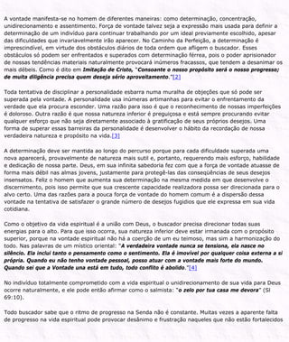 A vontade manifesta-se no homem de diferentes maneiras: como determinação, concentração,
unidirecionamento e assentimento. Força de vontade talvez seja a expressão mais usada para definir a
determinação de um indivíduo para continuar trabalhando por um ideal previamente escolhido, apesar
das dificuldades que invariavelmente irão aparecer. No Caminho da Perfeição, a determinação é
imprescindível, em virtude dos obstáculos diários de toda ordem que afligem o buscador. Esses
obstáculos só podem ser enfrentados e superados com determinação férrea, pois o poder aprisionador
de nossas tendências materiais naturalmente provocará inúmeros fracassos, que tendem a desanimar os
mais débeis. Como é dito em Imitação de Cristo, “Consoante o nosso propósito será o nosso progresso;
de muita diligência precisa quem deseja sério aproveitamento.”[2]
Toda tentativa de disciplinar a personalidade esbarra numa muralha de objeções que só pode ser
superada pela vontade. A personalidade usa inúmeras artimanhas para evitar o enfrentamento da
verdade que ela procura esconder. Uma razão para isso é que o reconhecimento de nossas imperfeições
é doloroso. Outra razão é que nossa natureza inferior é preguiçosa e está sempre procurando evitar
qualquer esforço que não seja diretamente associado à gratificação de seus próprios desejos. Uma
forma de superar essas barreiras da personalidade é desenvolver o hábito da recordação de nossa
verdadeira natureza e propósito na vida.[3]
A determinação deve ser mantida ao longo do percurso porque para cada dificuldade superada uma
nova aparecerá, provavelmente de natureza mais sutil e, portanto, requerendo mais esforço, habilidade
e dedicação de nossa parte. Deus, em sua infinita sabedoria fez com que a força de vontade atuasse de
forma mais débil nas almas jovens, justamente para protegê-las das conseqüências de seus desejos
insensatos. Feliz o homem que aumenta sua determinação na mesma medida em que desenvolve o
discernimento, pois isso permite que sua crescente capacidade realizadora possa ser direcionada para o
alvo certo. Uma das razões para a pouca força de vontade do homem comum é a dispersão dessa
vontade na tentativa de satisfazer o grande número de desejos fugidios que ele expressa em sua vida
cotidiana.
Como o objetivo da vida espiritual é a união com Deus, o buscador precisa direcionar todas suas
energias para o alto. Para que isso ocorra, sua natureza inferior deve estar irmanada com o propósito
superior, porque na vontade espiritual não há a coerção de um eu teimoso, mas sim a harmonização do
todo. Nas palavras de um místico oriental: “A verdadeira vontade nunca se tensiona, ela nasce no
silêncio. Ela inclui tanto o pensamento como o sentimento. Ela é imovível por qualquer coisa externa a si
própria. Quando eu não tenho vontade pessoal, posso atuar com a vontade mais forte do mundo.
Quando sei que a Vontade una está em tudo, todo conflito é abolido.”[4]
No indivíduo totalmente comprometido com a vida espiritual o unidirecionamento de sua vida para Deus
ocorre naturalmente, e ele pode então afirmar como o salmista: “o zelo por tua casa me devora” (Sl
69:10).
Todo buscador sabe que o ritmo de progresso na Senda não é constante. Muitas vezes a aparente falta
de progresso na vida espiritual pode provocar desânimo e frustração naqueles que não estão fortalecidos
 