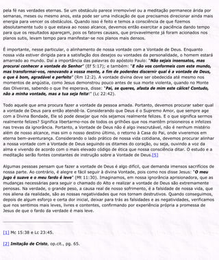 pela fé nas verdades eternas. Se um obstáculo parece irremovível ou a meditação permanece árida por
semanas, meses ou mesmo anos, esta pode ser uma indicação de que precisamos direcionar ainda mais
energia para vencer os obstáculos. Quando isso é feito e temos a consciência de que fizemos
absolutamente tudo o que estava ao nosso alcance, devemos então exercitar a paciência dando tempo
para que os resultados apareçam, pois os fatores causais, que provavelmente já foram acionados nos
planos sutis, levam tempo para manifestar-se nos planos mais densos.
É importante, nesse particular, o alinhamento de nossa vontade com a Vontade de Deus. Enquanto
nossa vida estiver dirigida para a satisfação dos desejos ou vontades da personalidade, o homem estará
amarrado ao mundo. Daí a importância das palavras do apóstolo Paulo: “Não sejais insensatos, mas
procurai conhecer a vontade do Senhor” (Ef 5:17); e também: “E não vos conformeis com este mundo,
mas transformai-vos, renovando a vossa mente, a fim de poderdes discernir qual é a vontade de Deus,
o que é bom, agradável e perfeito” (Rm 12:2). A vontade divina deve ser obedecida até mesmo nos
momentos de angústia, como Jesus demonstrou pouco antes de sua morte violenta, quando no Monte
das Oliveiras, sabendo o que lhe esperava, disse: “Pai, se queres, afasta de mim este cálice! Contudo,
não a minha vontade, mas a tua seja feita!” (Lc 22:42).
Todo aquele que ama procura fazer a vontade da pessoa amada. Portanto, devemos procurar saber qual
a vontade de Deus para então atendê-la. Considerando que Deus é o Supremo Amor, que sempre age
com a Divina Bondade, Ele só pode desejar que nós sejamos realmente felizes. E o que significa sermos
realmente felizes? Significa libertarmo-nos de todos os grilhões que nos mantêm prisioneiros e infelizes
nas trevas da ignorância. Portanto, a Vontade de Deus não é algo inescrutável, não é nenhum mistério
além de nosso alcance, mas sim o nosso destino último, o retorno à Casa do Pai, onde viveremos em
eterna bem-aventurança. Considerando o lado prático de nossa vida cotidiana, devemos procurar alinhar
a nossa vontade com a Vontade de Deus seguindo os ditames do coração, ou seja, ouvindo a voz da
alma e vivendo de acordo com o mais elevado código de ética que nossa consciência ditar. O estudo e a
meditação serão fontes constantes de instrução sobre a Vontade de Deus.[5]
Algumas pessoas pensam que fazer a vontade de Deus é algo difícil, que demanda imensos sacrifícios de
nossa parte. Ao contrário, é alegre e fácil seguir à divina Vontade, pois como nos disse Jesus: “O meu
jugo é suave e o meu fardo é leve” (Mt 11:30). Imaginamos, em nossa ignorância aprisionadora, que as
mudanças necessárias para seguir o chamado do Alto e realizar a vontade de Deus são extremamente
penosas. Na verdade, o grande peso, a causa real de nosso sofrimento, é a falsidade de nossa vida, que
nos aliena da realidade, são as nossas negatividades que nos tornam destrutivos. Quando conseguimos,
depois de algum esforço e certa dor inicial, deixar para trás as falsidades e as negatividades, verificamos
que nos sentimos mais leves, livres e contentes, confirmando por experiência própria a promessa de
Jesus de que o fardo da verdade é mais leve.
[1] Mc 15:38 e Lc 23:45.
[2] Imitação de Cristo, op.cit., pg. 65.
 