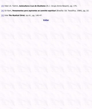 [3] Vide I.K. Taimni, Autocultura à Luz do Ocultismo (R.J.: Grupo Annie Besant), pg. 175.
[4] Sri Ram, Pensamentos para aspirantes ao caminho espiritual (Brasília: Ed. Teosófica, 1989), pg. 22.
[5] Vide The Mystical Christ, op.cit., pg. 146-47.
Voltar
 