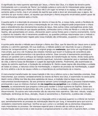 O significado da meta suprema apontada por Jesus, o Reino dos Céus, é o objeto da terceira parte.
Contrastando com o conceito de ‘Reino’ na tradição judaica e como ele foi interpretado pelas igrejas
ortodoxas, é sugerido que o Reino dos Céus não é um lugar no tempo e no espaço, e não é atingido
somente após a morte, mas é um estado de espírito que pode e deve ser alcançado aqui e agora. Ao
contrário do que muitos crêem, só aqueles que alcançam o Reino enquanto encarnados podem gozar da
bem-aventurança celestial após a morte.
A quarta parte é a descrição do processo de retorno à Casa do Pai, a nossa meta, sendo a Parábola do
Filho Pródigo um exemplo de como a interpretação de um mito ou alegoria pode proporcionar a chave
para o entendimento dos ensinamentos ocultos de Jesus. Dois outros mitos cosmogônicos ainda mais
abrangentes e profundos do que aquela parábola, conhecidos como o Hino da Pérola e o mito de Pistis
Sophia, são apresentados em anexo, oferecendo assim outras fontes para o mesmo ensinamento. Como
o objetivo do trabalho não é meramente acadêmico, as questões práticas relacionadas com o método e
o instrumental transformador legado pela nossa tradição são enfatizadas, ocupando a maior parte do
livro.
A quinta parte aborda o método para alcançar o Reino dos Céus, que foi descrito por Jesus como a porta
estreita e o caminho apertado. Em sua essência, o método poderia ser resumido no que a ortodoxia
chamou de ‘arrependimento’, mas que no original grego era metanoia, que tinha um significado bem
mais amplo, que era o de mudança dos estados mentais que levam à mudança de consciência pela
superação dos condicionamentos e da ignorância anterior. Esse conceito é basicamente psicológico e
oferece um paralelo com o enfoque da tradição budista de transformação da mente. Ainda nesta parte
são abordados os primeiros passos no caminho espiritual, incluindo o despertar para a realidade última
da vida, a eterna busca da felicidade e o papel da aspiração ardente. Finalmente, são examinadas as
regras do caminho espiritual, a fundação da verdadeira fé. Dentre essas regras são discutidas a unidade
de todas as coisas, a natureza cíclica da manifestação, o objetivo do processo de manifestação, o papel
do livre arbítrio e da lei de causa e efeito e a importância do conhecimento de si mesmo.
O instrumental transformador de nossa tradição é tão rico e efetivo como o das tradições orientais. Esse
instrumental, que constitui verdadeiramente as chaves do Reino dos Céus, é examinado na sexta parte.
Assim como a Bíblia nos fala dos doze apóstolos de Jesus, a tradição interna legou-nos doze
instrumentos transformadores. Os seis primeiros servem como fundação para o processo transformador,
promovendo o que os místicos chamam de via negativa ou purgativa e os cristãos primitivos de
kenosis, ou esvaziamento que prepara a alma para receber a Graça suprema do Espírito. Esses seis
primeiros instrumentos fundamentais são a fé, o amor a Deus, a vontade, a purificação, a renúncia e o
discernimento. Os outros seis instrumentos são de natureza mais operativa. São eles: estudo, oração e
meditação, lembrança de Deus, atenção, rituais e sacramentos e, finalmente, a prática das virtudes.
Na sétima e última parte destaca-se a integração entre a natureza superior e a inferior do homem
que, semelhantemente ao processo de individuação descrito por Jung, é necessária para que ocorra o
verdadeiro crescimento espiritual. Verifica-se que o amor e a verdade são os elementos integradores
mais importantes no processo. De interesse especial para o devoto são os indícios de que a
transformação está ocorrendo e está levando-o progressivamente à união com o Supremo Bem, a meta
 