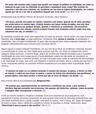 Por acaso não consiste nisto o jejum que escolhi: em romper os grilhões da iniqüidade, em soltar as
ataduras do jugo e pôr em liberdade os oprimidos e despedaçar todo o jugo? Não consiste em
repartires o teu pão com o faminto, em recolheres em tua casa os pobres desabrigados, em vestires
aquele que vês nu e em não te esconderes daquele que é tua carne?” (Is 58:4, 6-7).
Conhecendo essa tendência milenar de excessos na ascese, Jesus declarou:
“Um burro, girando uma pedra de moinho, caminhou cem milhas. Quando ele foi solto, percebeu
que ainda estava no mesmo lugar. Existem homens que fazem muitas jornadas, mas sem fazer
nenhum progresso em qualquer direção. Quando o crepúsculo os surpreende, não encontram
nenhuma cidade nem vilarejo, nenhum produto humano nem fenômeno natural, poder nem anjo.
Labutaram em vão, os coitados!”[1]
As tradições orientais são ainda mais específicas ao tratar do assunto. Vemos assim, nos Ioga Sutras de
Patanjali, que a krya ioga, ou ioga preliminar, conhecida como yamas e nyamas, ou proibições e
prescrições, tem um papel fundamental. O iogue não conseguirá fazer muito progresso enquanto não
preparar suficientemente seus veículos para a jornada interior.
Alguns iogues e certas tradições monásticas, em seu zelo de purificar as tendências materiais, buscam
na mortificação do corpo um meio rápido para alcançar esse fim. [2] Todos os mestres são contra
exageros nesse particular. O Senhor Buda, depois de verificar por experiência própria que a excessiva
mortificação do corpo com longos jejuns o havia debilitado a ponto de não poder se concentrar na
meditação, preconizou o Caminho do Meio, em que o buscador deve evitar os extremos de licenciosidade
e de maceração do corpo, mas viver com disciplina e controle da mente, pois é a mente que controla o
corpo. Procurando retificar os conceitos errôneos existentes em sua época sobre a purificação, Buda
ensinou:
“O costume de andar nu, os cabelos trançados à maneira dos ascetas, os jejuns, o dormir no chão
ao relento, o cobrir-se com cinzas ou poeira, o sentar-se imóvel nos calcanhares (em penitência), as
prosternações, nada disso purifica o mortal que não se livrar do desejo e da dúvida.”[3]
Essa mesma idéia já era propalada pelo Bhagavad Gita:
“Há pessoas que, espontaneamente, se martirizam e mortificam seu corpo, o que nenhuma
Escritura Sagrada aconselha nem prescreve; tais pessoas são hipócritas, vaidosas, cheias de paixão,
e desejam obter recompensas e louvores”.[4]
Como os homens tendem a imaginar a Deidade como uma extensão de seus pequeninos “eus”,
susceptível à lisonja, procuram acrescentar às suas asceses toda sorte de oferendas propiciatórias, que
vão desde presentes para a igreja, acender velas para os santos, rezar o terço, até “pagar promessas”
de todos os tipos. Jesus, repetindo a sabedoria milenar já expressa no Antigo Testamento, disse:
“Misericórdia é que eu quero e não sacrifício” (Mt 12:7).
 