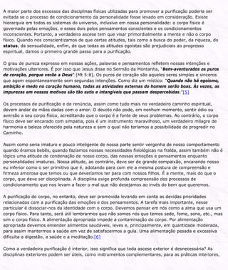 A maior parte dos excessos das disciplinas físicas utilizadas para promover a purificação poderia ser
evitada se o processo de condicionamento da personalidade fosse levado em consideração. Existe
hierarquia em todos os sistemas do universo, inclusive em nossa personalidade: o corpo físico é
governado pelas emoções, e esses dois pelos pensamentos conscientes e os condicionamentos
inconscientes. Portanto, a verdadeira ascese tem que visar primordialmente a mente e não o corpo
físico. Quando nos conscientizamos de que certas atitudes, tais como a busca do poder, da riqueza, do
status, da sensualidade, enfim, de que todas as atitudes egoístas são prejudiciais ao progresso
espiritual, damos o primeiro grande passo para a purificação.
O grau de pureza expresso em nossas ações, palavras e pensamentos refletem nossas intenções e
motivações ulteriores. É por isso que Jesus disse no Sermão da Montanha, “Bem-aventurados os puros
de coração, porque verão a Deus” (Mt 5:8). Os puros de coração são aqueles seres simples e sinceros
que agem espontaneamente sem segundas intenções. Como diz um místico: “Quando não há egoísmo,
ambição e medo no coração humano, todas as atividades externas do homem serão boas. Às vezes, as
impurezas em nossos motivos são tão sutis e intangíveis que passam despercebidas.”[5]
Os processos de purificação e de renúncia, assim como tudo mais no verdadeiro caminho espiritual,
devem andar de mãos dadas com o amor. O devoto não pode, em nenhum momento, sentir ódio ou
aversão a seu corpo físico, acreditando que o corpo é a fonte de seus problemas. Ao contrário, o corpo
físico deve ser encarado com simpatia, pois é um instrumento maravilhoso, um verdadeiro milagre de
harmonia e beleza oferecido pela natureza e sem o qual não teríamos a possibilidade de progredir no
Caminho.
Assim como seria imaturo e pouco inteligente de nossa parte sentir vergonha de nosso comportamento
quando éramos bebês, quando fazíamos nossas necessidades fisiológicas na fralda, assim também não é
lógico uma atitude de condenação de nosso corpo, das nossas emoções e pensamentos enquanto
personalidades imaturas. Nossa atitude, ao contrário, deve ser de grande compaixão, encarando nosso
eu inferior como o ser primitivo que é, adotando para com ele a mesma postura de compreensão e
firmeza amorosa que temos ou que deveríamos ter para com nossos filhos. É a mente, mais do que o
corpo, que deve ser disciplinada. A disciplina exige profunda compreensão dos processos de
condicionamento que nos levam a fazer o mal que não desejamos ao invés do bem que queremos.
A purificação do corpo, no entanto, deve ser promovida levando em conta as devidas prioridades
relacionadas com a purificação das emoções e dos pensamentos. A tarefa mais importante, nesse
particular é dissociar-nos da identidade com o corpo. Devemos pensar em nós como a alma que usa um
corpo físico. Para tanto, será útil lembrarmos que não somos nós que temos sede, fome, sono, etc., mas
sim o corpo físico. A alimentação apropriada impede a contaminação do corpo. Por alimentação
apropriada devemos entender alimentos saudáveis, leves e, principalmente, em quantidade moderada,
para assim mantermos a saúde em vez de satisfazermos a gula. Uma alimentação pesada e excessiva
dificulta a digestão, a saúde e a meditação.[6]
Como a verdadeira purificação é interior, isso significa que toda ascese exterior é desnecessária? As
disciplinas exteriores podem ser úteis, como instrumentos complementares, para as práticas interiores,
 