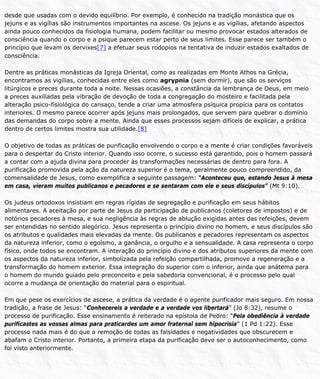 desde que usadas com o devido equilíbrio. Por exemplo, é conhecido na tradição monástica que os
jejuns e as vigílias são instrumentos importantes na ascese. Os jejuns e as vigílias, afetando aspectos
ainda pouco conhecidos da fisiologia humana, podem facilitar ou mesmo provocar estados alterados de
consciência quando o corpo e a psique parecem estar perto de seus limites. Esse parece ser também o
princípio que levam os dervixes[7] a efetuar seus rodopios na tentativa de induzir estados exaltados de
consciência.
Dentre as práticas monásticas da Igreja Oriental, como as realizadas em Monte Athos na Grécia,
encontramos as vigílias, conhecidas entre eles como agrypnia (sem dormir), que são os serviços
litúrgicos e preces durante toda a noite. Nessas ocasiões, a constância da lembrança de Deus, em meio
a preces auxiliadas pela vibração de devoção de toda a congregação do mosteiro e facilitada pela
alteração psico-fisiológica do cansaço, tende a criar uma atmosfera psíquica propícia para os contatos
interiores. O mesmo parece ocorrer após jejuns mais prolongados, que servem para quebrar o domínio
das demandas do corpo sobre a mente. Ainda que esses processos sejam difíceis de explicar, a prática
dentro de certos limites mostra sua utilidade.[8]
O objetivo de todas as práticas de purificação envolvendo o corpo e a mente é criar condições favoráveis
para o despertar do Cristo interior. Quando isso ocorre, o sucesso está garantido, pois o homem passará
a contar com a ajuda divina para proceder às transformações necessárias de dentro para fora. A
purificação promovida pela ação da natureza superior é o tema, geralmente pouco compreendido, da
comensalidade de Jesus, como exemplifica a seguinte passagem: “Aconteceu que, estando Jesus à mesa
em casa, vieram muitos publicanos e pecadores e se sentaram com ele e seus discípulos” (Mt 9:10).
Os judeus ortodoxos insistiam em regras rígidas de segregação e purificação em seus hábitos
alimentares. A aceitação por parte de Jesus da participação de publicanos (coletores de impostos) e de
notórios pecadores à mesa, e sua negligência às regras de ablução exigidas antes das refeições, devem
ser entendidas no sentido alegórico. Jesus representa o princípio divino no homem, e seus discípulos são
os atributos e qualidades mais elevadas da mente. Os publicanos e pecadores representam os aspectos
da natureza inferior, como o egoísmo, a ganância, o orgulho e a sensualidade. A casa representa o corpo
físico, onde todos se encontram. A interação do princípio divino e dos atributos superiores da mente com
os aspectos da natureza inferior, simbolizada pela refeição compartilhada, promove a regeneração e a
transformação do homem exterior. Essa integração do superior com o inferior, ainda que anátema para
o homem do mundo guiado pelo preconceito e pela sabedoria convencional, é o processo pelo qual
ocorre a mudança de orientação do material para o espiritual.
Em que pese os exercícios de ascese, a prática da verdade é o agente purificador mais seguro. Em nossa
tradição, a frase de Jesus: “Conhecereis a verdade e a verdade vos libertará” (Jo 8:32), resume o
processo de purificação. Esse ensinamento é reiterado na epístola de Pedro: “Pela obediência à verdade
purificastes as vossas almas para praticardes um amor fraternal sem hipocrisia” (1 Pd 1:22). Esse
processo nada mais é do que a remoção de todas as falsidades e negatividades que obscurecem e
abafam o Cristo interior. Portanto, a primeira etapa da purificação deve ser o autoconhecimento, como
foi visto anteriormente.
 