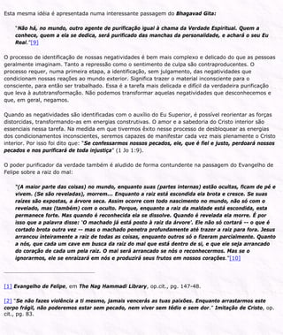 Esta mesma idéia é apresentada numa interessante passagem do Bhagavad Gita:
“Não há, no mundo, outro agente de purificação igual à chama da Verdade Espiritual. Quem a
conhece, quem a ela se dedica, será purificado das manchas da personalidade, e achará o seu Eu
Real.”[9]
O processo de identificação de nossas negatividades é bem mais complexo e delicado do que as pessoas
geralmente imaginam. Tanto a repressão como o sentimento de culpa são contraproducentes. O
processo requer, numa primeira etapa, a identificação, sem julgamento, das negatividades que
condicionam nossas reações ao mundo exterior. Significa trazer o material inconsciente para o
consciente, para então ser trabalhado. Essa é a tarefa mais delicada e difícil da verdadeira purificação
que leva à autotransformação. Não podemos transformar aquelas negatividades que desconhecemos e
que, em geral, negamos.
Quando as negatividades são identificadas com o auxílio do Eu Superior, é possível reorientar as forças
distorcidas, transformando-as em energias construtivas. O amor e a sabedoria do Cristo interior são
essenciais nessa tarefa. Na medida em que tivermos êxito nesse processo de desbloquear as energias
dos condicionamentos inconscientes, seremos capazes de manifestar cada vez mais plenamente o Cristo
interior. Por isso foi dito que: “Se confessarmos nossos pecados, ele, que é fiel e justo, perdoará nossos
pecados e nos purificará de toda injustiça” (1 Jo 1:9).
O poder purificador da verdade também é aludido de forma contundente na passagem do Evangelho de
Felipe sobre a raiz do mal:
“(A maior parte das coisas) no mundo, enquanto suas (partes internas) estão ocultas, ficam de pé e
vivem. (Se são reveladas), morrem... Enquanto a raiz está escondida ela brota e cresce. Se suas
raízes são expostas, a árvore seca. Assim ocorre com todo nascimento no mundo, não só com o
revelado, mas (também) com o oculto. Porque, enquanto a raiz da maldade está escondida, esta
permanece forte. Mas quando é reconhecida ela se dissolve. Quando é revelada ela morre. É por
isso que a palavra disse: ‘O machado já está posto à raiz da árvore’. Ele não só cortará -- o que é
cortado brota outra vez -- mas o machado penetra profundamente até trazer a raiz para fora. Jesus
arrancou inteiramente a raiz de todas as coisas, enquanto outros só o fizeram parcialmente. Quanto
a nós, que cada um cave em busca da raiz do mal que está dentro de si, e que ele seja arrancado
do coração de cada um pela raiz. O mal será arrancado se nós o reconhecermos. Mas se o
ignorarmos, ele se enraizará em nós e produzirá seus frutos em nossos corações.”[10]
[1] Evangelho de Felipe, em The Nag Hammadi Library, op.cit., pg. 147-48.
[2] “Se não fazes violência a ti mesmo, jamais vencerás as tuas paixões. Enquanto arrastarmos este
corpo frágil, não poderemos estar sem pecado, nem viver sem tédio e sem dor.” Imitação de Cristo, op.
cit., pg. 83.
 