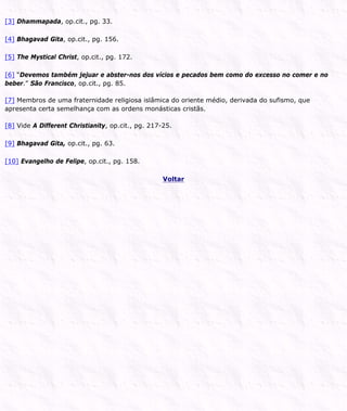 [3] Dhammapada, op.cit., pg. 33.
[4] Bhagavad Gita, op.cit., pg. 156.
[5] The Mystical Christ, op.cit., pg. 172.
[6] “Devemos também jejuar e abster-nos dos vícios e pecados bem como do excesso no comer e no
beber.” São Francisco, op.cit., pg. 85.
[7] Membros de uma fraternidade religiosa islâmica do oriente médio, derivada do sufismo, que
apresenta certa semelhança com as ordens monásticas cristãs.
[8] Vide A Different Christianity, op.cit., pg. 217-25.
[9] Bhagavad Gita, op.cit., pg. 63.
[10] Evangelho de Felipe, op.cit., pg. 158.
Voltar
 