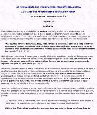 OS ENSINAMENTOS DE JESUS E A TRADIÇÃO ESOTÉRICA CRISTÃ
AS CHAVES QUE ABREM O REINO DOS CÉUS NA TERRA
VI. AS CHAVES DO REINO DOS CÉUS
Capítulo 18
RENÚNCIA
A renúncia é parte integral do processo de kenosis dos antigos místicos, o esvaziamento da
personalidade que abre espaço para que a mente possa ser preenchida com o Espírito, dando
nascimento, então, ao Cristo interior. A essência da renúncia é um estado de espírito que coloca as
coisas do mundo em segundo plano e dá prioridade aos interesses da alma. Por isso Jesus disse:
“Não ajunteis para vós tesouros na terra, onde a traça e o caruncho os corroem e onde os ladrões
arrombam e roubam, mas ajuntai para vós tesouros nos céus, onde nem a traça nem o caruncho
corroem e onde os ladrões não arrombam e roubam; pois onde está o teu tesouro aí estará também
teu coração” (Mt 6:19-21).
O objetivo do renunciante é morrer para o mundo, abdicando as práticas mundanas da busca do prazer
e do poder. Isso está muito bem sintetizado na brilhante imagem de Paulo: “Vós vos desvestistes do
homem velho com as suas práticas e vos revestistes do novo, que se renova para o conhecimento
segundo a imagem do seu Criador” (Cl 3:9-10).
O símbolo cristão da morte é a cruz. No símbolo do madeiro estão representados dois pólos, o da dor e o
da alegria, pois, a dor da morte, como renúncia ao mundo, é o pré-requisito para a ressurreição, ou
alegria do renascimento. Por isso foi dito que “Se o grão de trigo que cai na terra não morrer,
permanecerá só; mas se morrer produzirá muito fruto” (Jo 12:24). O mesmo ensinamento é
apresentado noutra imagem diretamente relacionada com a vida e a morte: “Quem ama sua vida a
perde e quem odeia a sua vida neste mundo guarda-la-á para a vida eterna” (Jo 12:25). O apego
egoísta é morte, e o altruísmo é vida para o discípulo.
Jesus deixa claro que a renúncia a este mundo é fundamental para se atingir o outro mundo, o Reino de
Deus. Nas parábolas do tesouro escondido e da pérola preciosa, o homem deve vender tudo o que tem,
ou seja, renunciar a tudo, para adquirir a bem-aventurança celestial, representada pelo tesouro e pela
pérola:
“O Reino dos Céus é semelhante a um tesouro escondido no campo; um homem o acha e torna a
esconder e, na sua alegria, vai, vende tudo o que possui e compra aquele campo.
O Reino dos Céus é ainda semelhante a um negociante que anda em busca de pérolas finas. Ao
 