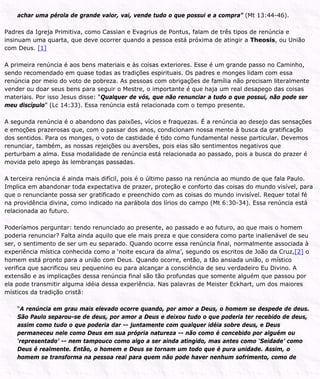 achar uma pérola de grande valor, vai, vende tudo o que possui e a compra” (Mt 13:44-46).
Padres da Igreja Primitiva, como Cassian e Evagrius de Pontus, falam de três tipos de renúncia e
insinuam uma quarta, que deve ocorrer quando a pessoa está próxima de atingir a Theosis, ou União
com Deus. [1]
A primeira renúncia é aos bens materiais e às coisas exteriores. Esse é um grande passo no Caminho,
sendo recomendado em quase todas as tradições espirituais. Os padres e monges lidam com essa
renúncia por meio do voto de pobreza. As pessoas com obrigações de família não precisam literalmente
vender ou doar seus bens para seguir o Mestre, o importante é que haja um real desapego das coisas
materiais. Por isso Jesus disse: “Qualquer de vós, que não renunciar a tudo o que possui, não pode ser
meu discípulo” (Lc 14:33). Essa renúncia está relacionada com o tempo presente.
A segunda renúncia é o abandono das paixões, vícios e fraquezas. É a renúncia ao desejo das sensações
e emoções prazerosas que, com o passar dos anos, condicionam nossa mente à busca da gratificação
dos sentidos. Para os monges, o voto de castidade é tido como fundamental nesse particular. Devemos
renunciar, também, as nossas rejeições ou aversões, pois elas são sentimentos negativos que
perturbam a alma. Essa modalidade de renúncia está relacionada ao passado, pois a busca do prazer é
movida pelo apego às lembranças passadas.
A terceira renúncia é ainda mais difícil, pois é o último passo na renúncia ao mundo de que fala Paulo.
Implica em abandonar toda expectativa de prazer, proteção e conforto das coisas do mundo visível, para
que o renunciante possa ser gratificado e preenchido com as coisas do mundo invisível. Requer total fé
na providência divina, como indicado na parábola dos lírios do campo (Mt 6:30-34). Essa renúncia está
relacionada ao futuro.
Poderíamos perguntar: tendo renunciado ao presente, ao passado e ao futuro, ao que mais o homem
poderia renunciar? Falta ainda aquilo que ele mais preza e que considera como parte inalienável de seu
ser, o sentimento de ser um eu separado. Quando ocorre essa renúncia final, normalmente associada à
experiência mística conhecida como a ‘noite escura da alma’, segundo os escritos de João da Cruz,[2] o
homem está pronto para a união com Deus. Quando ocorre, então, a tão ansiada união, o místico
verifica que sacrificou seu pequenino eu para alcançar a consciência de seu verdadeiro Eu Divino. A
extensão e as implicações dessa renúncia final são tão profundas que somente alguém que passou por
ela pode transmitir alguma idéia dessa experiência. Nas palavras de Meister Eckhart, um dos maiores
místicos da tradição cristã:
“A renúncia em grau mais elevado ocorre quando, por amor a Deus, o homem se despede de deus.
São Paulo separou-se de deus, por amor a Deus e deixou tudo o que poderia ter recebido de deus,
assim como tudo o que poderia dar -- juntamente com qualquer idéia sobre deus, e Deus
permaneceu nele como Deus em sua própria natureza -- não como é concebido por alguém ou
‘representado’ -- nem tampouco como algo a ser ainda atingido, mas antes como ‘Seidade’ como
Deus é realmente. Então, o homem e Deus se tornam um todo que é pura unidade. Assim, o
homem se transforma na pessoa real para quem não pode haver nenhum sofrimento, como de
 