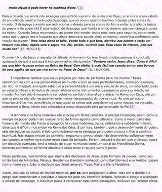 modo algum o pode haver na essência divina.”[3]
Para o devoto que ainda não alcançou esse estado supremo de união com Deus, a renúncia é um estado
de consciência caracterizado pelo desapego, que só ocorre quando termina o desejo pelas coisas do
mundo. O desapego consiste em redirecionar o desejo para as coisas do Alto e evitar a prisão da busca
do prazer e do poder.[4] É esse estado de desapego que liberta a alma, mesmo que permaneça a posse
do objeto. Quando Jesus recomendou ao jovem rico vender todos seus bens para segui-lo, certamente
sabia que o apego era a fraqueza que ainda amarrava aquela alma ao mundo, como fica confirmado pela
reação do jovem: “Uma coisa ainda te falta. Vende tudo o que tens, distribui aos pobres e terás um
tesouro nos céus; depois vem e segue-me. Ele, porém, ouvindo isso, ficou cheio de tristeza, pois era
muito rico” (Lc 18:22-23).
O comentário de Jesus a respeito da atitude do homem rico tem levado muitas pessoas à conclusão
apressada de que a pobreza é indispensável ao discipulado: “Vendo-o assim, Jesus disse: Como é difícil
aos que têm riquezas entrar no Reino de Deus! Com efeito, é mais fácil um camelo entrar pelo buraco
de uma agulha do que um rico entrar no Reino de Deus!” (Lc 18:24-25).
É importante lembrar que Jesus pregava por meio de parábolas para “os muitos.” Esses
identificam-se com a sua personalidade no mundo e com as suas particularidades, como por exemplo,
ser rico. O discípulo avançado sabe que a personalidade é um mero veículo da alma, considerando todas
as características e atributos da personalidade como instrumentos passageiros para sua missão no
mundo. Por isso não é necessário ser pobre no sentido material para entrar no Reino dos Céus, até por
que os pobres não são necessariamente menos desapegados do que os ricos. Ao que parece, o
importante é termos consciência de que todas as coisas que consideramos como nossas, na verdade,
pertencem a Deus, tendo sido colocadas à nossa disposição pela generosidade do Pai.[5]
O dinheiro e os bens materiais são energia em forma concreta. A energia financeira, assim como a
energia do poder podem ser usadas tanto de forma egoísta como altruísta. Como a maior parte dos
homens do mundo são fracos e apegados às coisas materiais, Jesus, reiterando a sabedoria milenar,
disse que é difícil o rico entrar no Reino dos Céus. É por isso, também, que o desenvolvimento do poder,
seja ele secular ou oculto, é tido como extremamente perigoso para quem procura trilhar o caminho
espiritual. Nas etapas iniciais do caminho, enquanto o devoto ainda não desenvolveu suficientemente
seu caráter, o melhor será evitar esses tipos de tentação. Porém, chegará o dia em que o devoto, agora
um discípulo avançado, terá a missão de atuar no mundo como um canal da Providência Divina,
devendo administrar de forma altruísta e sábia tanto a riqueza como o poder.
Nesse particular, vale lembrar que alguns dos discípulos de Jesus eram homens de posses, como seu
irmão José de Arimatéia, Mateus, Nicodemos (também conhecido como Bartolomeu) e os irmãos: Lázaro
(outro nome para João, o discípulo que Jesus amava), Tiago, Marta e Maria Madalena.
Assim, não são as coisas do mundo material, per se, que prejudicam a alma, mas sim o desejo e o
apego que condicionam o indivíduo a buscá-las para seu benefício próprio. Vencido o desejo e alcançado
o estado de desapego, o indivíduo passa a considerar tudo como passageiro, inclusive seu próprio corpo,
 