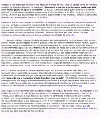 colocado a sua disposição para servir aos objetivos maiores da vida. Esse é o estado último da renúncia,
o estado de desapego expresso na passagem: “Quem ama a sua vida a perde e quem odeia a sua vida
neste mundo guardá-la-á para a vida eterna” (Jo 12:25). Com isso, Jesus queria dizer que, o homem
que está centrado na personalidade, apegando-se a ela, está fadado a perdê-la com a morte do corpo.
Porém, o homem que está centrado em sua alma, desdenhando a vida mundana, continuará consciente
de estar vivo mesmo após a morte do corpo físico.
A renúncia aos prazeres normais da vida diária de interação com as coisas e as pessoas do mundo não
expressa, contudo, a verdadeira espiritualidade. Na maioria dos casos é simplesmente uma fuga, um
pequeno sacrifício que essas pessoas fazem para evitar o que mais temem, que é encarar e lidar com
seus aspectos sombrios. A culpa por esses últimos é incessantemente expiada por autoprivações que
supostamente se constituem portas para o céu. Nenhuma renúncia, por mais penosa que seja,
extinguirá a culpa sentida por quem evita a verdadeira purificação da alma.[6]
Algumas práticas religiosas tradicionais podem ser úteis na batalha contra o apego. Num sentido
prático, retiros e peregrinações ajudam a quebrar, ainda que temporariamente, nossas rotinas. Quando
isso ocorre, temos a possibilidade de conscientizar-nos de que as rotinas interrompidas são apenas
condicionamentos, apegos que não fazem parte da essência do nosso ser. E com isso podemos entender
que nossos apegos rotineiros não são necessários para a nossa felicidade, ao contrário, são um óbice à
nossa elevação espiritual. Por isso, os retiros e as peregrinações são especialmente importantes na
promoção do desapego porque oferecem a oportunidade de afastar-nos de toda a parafernália que nos
envolve na vida diária, como a mídia e as diversões. O principal propósito dessas coisas parece ser de
distrair-nos, mantendo-nos ocupados com as ilusões do mundo exterior e alheios à realidade interior.
Nos retiros, a realidade interior tem uma chance de ser resgatada, facilitando nossa reorientação para o
real, ao deixarmos para trás as rotinas ilusórias que nos aprisionam à vida mundana.
Para o buscador da Verdade, a meta da peregrinação não é Roma, Jerusalém nem Meca, mas o
santuário interior escondido no coração, objeto também dos retiros. Nas peregrinações e retiros,
vivendo uma vida simples e frugal, livre das distrações do mundo e com o coração sintonizado com o
alto (“pois onde está o teu tesouro aí estará também o teu coração” - Mt 6:21), teremos oportunidade
de despojar-nos dos apegos e condicionamentos e voltarmos a atenção inteiramente para Deus. Para o
homem moderno, assediado por mil demandas familiares, profissionais e de entretenimentos, o maior
sacrifício ou renúncia nessas ocasiões é o tempo dedicado ao retiro ou peregrinação.[7]
Jesus legou esse ensinamento aos buscadores de todos os tempos, de forma velada, na passagem sobre
o óbolo da viuva (Lc 21:1-4). Ao ver uma viuva pobre oferecer duas moedinhas para o Tesouro do
Templo, Jesus observou a seus discípulos que ela havia contribuído muito mais do que os outros,
inclusive os ricos que ofertavam grandes quantias, porque estes davam do que lhes sobrava, enquanto
ela havia oferecido tudo o que possuía para viver. A viuva representa o verdadeiro devoto e as duas
moedinhas a totalidade da natureza humana, ou seja, o corpo e a alma. Aquele que realmente ama a
Deus sente que deve ofertar ao Pai celestial todo o seu tesouro – não as coisas terrenas que são
supérfluas, mas sim o que temos de mais precioso nessa vida, o nosso corpo e nossa alma.[8] Essa é a
renúncia que abre as portas do Reino de Deus.
 