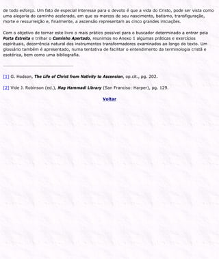 de todo esforço. Um fato de especial interesse para o devoto é que a vida do Cristo, pode ser vista como
uma alegoria do caminho acelerado, em que os marcos de seu nascimento, batismo, transfiguração,
morte e ressurreição e, finalmente, a ascensão representam as cinco grandes iniciações.
Com o objetivo de tornar este livro o mais prático possível para o buscador determinado a entrar pela
Porta Estreita e trilhar o Caminho Apertado, reunimos no Anexo 1 algumas práticas e exercícios
espirituais, decorrência natural dos instrumentos transformadores examinados ao longo do texto. Um
glossário também é apresentado, numa tentativa de facilitar o entendimento da terminologia cristã e
esotérica, bem como uma bibliografia.
[1] G. Hodson, The Life of Christ from Nativity to Ascension, op.cit., pg. 202.
[2] Vide J. Robinson (ed.), Nag Hammadi Library (San Franciso: Harper), pg. 129.
Voltar
 