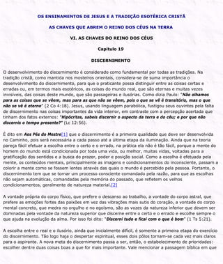 OS ENSINAMENTOS DE JESUS E A TRADIÇÃO ESOTÉRICA CRISTÃ
AS CHAVES QUE ABREM O REINO DOS CÉUS NA TERRA
VI. AS CHAVES DO REINO DOS CÉUS
Capítulo 19
DISCERNIMENTO
O desenvolvimento do discernimento é considerado como fundamental por todas as tradições. Na
tradição cristã, como mantida nos mosteiros orientais, considera-se de suma importância o
desenvolvimento do discernimento, para que o praticante possa distinguir entre as coisas certas e
erradas ou, em termos mais esotéricos, as coisas do mundo real, que são eternas e muitas vezes
invisíveis, das coisas deste mundo, que são passageiras e ilusórias. Como dizia Paulo: “Não olhamos
para as coisas que se vêem, mas para as que não se vêem, pois o que se vê é transitório, mas o que
não se vê é eterno” (2 Co 4:18). Jesus, usando linguagem parabólica, fustigou seus ouvintes pela falta
de discernimento nas coisas importantes da vida interior, em contraste com a percepção acertada que
tinham dos fatos externos: “Hipócritas, sabeis discernir o aspecto da terra e do céu; e por que não
discernis o tempo presente?” (Lc 12:56).
É dito em Aos Pés do Mestre[1] que o discernimento é a primeira qualidade que deve ser desenvolvida
no Caminho, pois será necessária a cada passo até a última etapa da iluminação. Ainda que na teoria
pareça fácil efetuar a escolha entre o certo e o errado, na prática ela não é tão fácil, porque a mente do
homem do mundo está condicionada por toda uma vida, ou melhor, muitas vidas, voltadas para a
gratificação dos sentidos e a busca do prazer, poder e posição social. Como a escolha é efetuada pela
mente, os conteúdos mentais, principalmente as imagens e condicionamentos do inconsciente, passam a
colorir a mente como se fossem lentes através das quais o mundo é percebido pela pessoa. Portanto, o
discernimento tem que se tornar um processo consciente comandado pela razão, para que as escolhas
não sejam automáticas, comandadas pela memória do passado, que refletem os velhos
condicionamentos, geralmente de natureza material.[2]
A vontade própria do corpo físico, que prefere o descanso ao trabalho, a vontade do corpo astral, que
prefere as emoções fortes das paixões em vez das vibrações mais sutis do coração, a vontade do corpo
mental concreto, que medra no orgulho e no egoísmo, são as vozes da natureza inferior que devem ser
dominadas pela vontade da natureza superior que discerne entre o certo e o errado e escolhe sempre o
que ajuda na evolução da alma. Por isso foi dito: “Discerni tudo e ficai com o que é bom” (1 Ts 5:21).
A escolha entre o real e o ilusório, ainda que inicialmente difícil, é somente a primeira etapa do exercício
do discernimento. Tão logo haja o despertar espiritual, esses dois pólos tornam-se cada vez mais claros
para o aspirante. A nova meta do discernimento passa a ser, então, o estabelecimento de prioridades:
escolher dentre duas coisas boas a que for mais importante. Vale mencionar a passagem bíblica em que
 