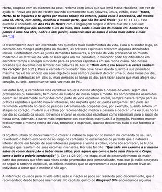 Marta, ocupada com os afazeres da casa, reclama com Jesus que sua irmã Maria Madalena, em vez de
ajudá-la, ficava aos pés do Mestre ouvindo atentamente suas palavras. Jesus, então, disse: “Marta,
Marta, tu te inquietas e te agitas por muitas coisas; no entanto, pouca coisa é necessária, até mesmo
uma só. Maria, com efeito, escolheu a melhor parte, que não lhe será tirada” (Lc 10:41-42). Essa
questão é abordada em Aos Pés do Mestre com a linguagem singela e direta que lhe é peculiar:
“Precisas distinguir não somente o útil do inútil, mas ainda o mais útil do menos útil. Alimentar os
pobres é uma boa obra, nobre e útil; porém, alimentar-lhes as almas é ainda mais nobre e mais
útil.”[3]
O discernimento deve ser exercitado nas questões mais fundamentais da vida. Para o buscador leigo, ao
contrário dos monges protegidos no claustro, as práticas espirituais oferecem algumas dificuldades
iniciais. Confrontado com as justas demandas familiares, a pressão da vida profissional no mundo
moderno e os atrativos da vida de lazer após um dia cansativo, o buscador pode ter dificuldade em
encontrar tempo e energia suficiente para as práticas espirituais em sua rotina diária. São nessas
ocasiões que devemos nos lembrar das palavras de Jesus: “Onde está o teu tesouro aí estará também
teu coração” (Mt 6:21). Para o verdadeiro buscador não deve haver dúvida quanto à sua prioridade
máxima. Se ele for sincero em seus objetivos será sempre possível dedicar uma ou duas horas por dia,
ainda que distribuídas em dois ou mais períodos ao longo do dia, para fazer aquilo que mais alegra seu
coração, ou seja, aproximar-se cada vez mais do Pai.
Por outro lado, a verdadeira vida espiritual requer a devida atenção a nossos deveres, sejam eles
profissionais ou familiares, bem como ao cuidado de nosso corpo e mente. Os compromissos assumidos
devem ser devidamente cumpridos como parte da vida espiritual. Porém, sempre haverá tempo para as
práticas espirituais quando houver interesse, não importa quão ocupados estejamos. Isto pode ser
facilmente verificado no caso de pessoas extremamente ocupadas que, por exemplo, quando sofrem um
ataque de coração, mudam sua rotina por recomendação médica e passam a dedicar uma ou duas horas
por dia ao cuidado da saúde. Devemos encarar os exercícios espirituais como essenciais para a saúde de
nossa alma. Ademais, a parte mais importante dos exercícios espirituais é a intenção. Podemos manter
praticamente a mesma rotina de vida, tornando-a espiritual, quando dedicamos tudo o que fazemos a
Deus.
O objetivo último do discernimento é colocar a natureza superior do homem no comando de seu ser,
revertendo o hábito estabelecido ao longo de centenas de encarnações de permitir que a natureza
inferior decida em função de seus interesses próprios e venha a colher, como sói acontecer, os frutos
amargos que resultam de suas escolhas insensatas. Por isso foi dito: “Que cada um examine a si mesmo
antes de comer desse pão e beber desse cálice, pois aquele que come e bebe sem discernir o Corpo,
come e bebe a própria condenação” (1 Cor 11:28-29). Na etapa atual do desenvolvimento da maior
parte das pessoas que têm suas vidas ainda governadas pela personalidade, mas que já estão desejosas
de seguir o caminho espiritual, as difíceis escolhas que se apresentam a cada passo podem levar os
indivíduos a achar que o melhor é não agir.
A indefinição causada pela dúvida entre ação e inação só pode ser resolvida pelo discernimento, que é
recomendado desde tempos imemoriais. No capítulo quinto do Bhagavad Gita encontramos algumas
 