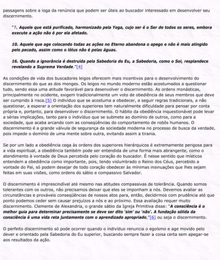 passagens sobre a ioga da renúncia que podem ser úteis ao buscador interessado em desenvolver seu
discernimento.
“7. Aquele que está purificado, harmonizado pela Yoga, cujo ser é o Ser de todos os seres, embora
execute a ação não é por ela afetado.
10. Aquele que age colocando todas as ações no Eterno abandona o apego e não é mais atingido
pelo pecado, assim como o lótus não é pelas águas.
16. Quando a ignorância é destruída pela Sabedoria do Eu, a Sabedoria, como o Sol, resplandece
revelando a Suprema Verdade.”[4]
As condições de vida dos buscadores leigos oferecem mais incentivos para o desenvolvimento do
discernimento do que as dos monges. Os leigos no mundo moderno estão acostumados a questionar
tudo, sendo essa uma atitude favorável para desenvolver o discernimento. As ordens monásticas,
principalmente no ocidente, exigem tradicionalmente um voto de obediência de seus membros que deve
ser cumprido à risca.[5] O indivíduo que se acostuma a obedecer, a seguir regras tradicionais, a não
questionar, a esperar a orientação dos superiores tem naturalmente dificuldade para pensar por conta
própria e, portanto, para desenvolver o discernimento. O hábito da obediência inquestionável pode levar
a sérias implicações, tanto para o indivíduo que se submete ao domínio de outros, como para a
sociedade, que acaba arcando com as conseqüências do comportamento de robôs humanos. O
discernimento é a grande válvula de segurança da sociedade moderna no processo de busca da verdade,
pois impede o domínio de uma mente sobre outra, evitando assim a tirania.
Se por um lado a obediência cega às ordens dos superiores hierárquicos é extremamente perigosa para
a vida espiritual, a obediência também pode ser entendida de uma forma mais abrangente, como o
atendimento à vontade de Deus percebida pelo coração do buscador. É nesse sentido que místicos
entendem a obediência como importante, pois, tendo vislumbrado o Reino dos Céus, percebido a
vontade do Pai, só podem desejar de todo coração obedecer às mínimas insinuações que lhes sejam
feitas em suas visões, como ordens do sábio e compassivo Salvador.
O discernimento é imprescindível até mesmo nas atitudes compassivas de tolerância. Quando somos
tolerantes com os outros, não precisamos deixar que eles se imponham a nós. Devemos avaliar as
circunstâncias e prováveis conseqüências de nossos atos para, então, decidirmos com prudência até que
ponto podemos ceder sem causar prejuízos a nós e ao próximo. Essa avaliação requer muito
discernimento. Clemente de Alexandria, o grande sábio da Igreja Primitiva disse: “A consciência é o
melhor guia para determinar precisamente se deve ser dito ‘sim’ ou ‘não’. A fundação sólida da
consciência é uma vida reta juntamente com o aprendizado apropriado,”[6] ou seja o discernimento.
O perfeito discernimento só pode ocorrer quando o indivíduo renuncia o egoísmo e age movido pelo
dever e orientado pela Sabedoria do Eu superior, buscando sempre fazer a coisa certa sem apegar-se
aos resultados da ação.
 