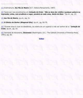 [1] Krishnamurti, Aos Pés do Mestre (S.P.: Editora Pensamento, 1987)
[2] Talvez por isso encontramos em Imitação de Cristo: “Não se deve dar crédito a qualquer palavra ou
impressão; antes, com prudência e vagar, pondere-se cada coisa, diante de Deus.” Op.cit., pg. 23.
[3] Aos Pés do Mestre, op.cit., pg. 21.
[4] O Cântico do Senhor (Bhagavad Gita), op.cit., pg. 65-70.
[5] “Grande coisa é viver na obediência, às ordens de um superior e não ser senhor de si.” Imitação de
Cristo, op.cit., pg. 33.
[6] Clemente de Alexandria, Stromateis (Washington, D.C.: The Catholic University of America Press,
1991), pg. 26.
Voltar
 