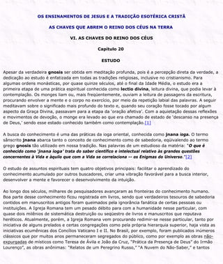 OS ENSINAMENTOS DE JESUS E A TRADIÇÃO ESOTÉRICA CRISTÃ
AS CHAVES QUE ABREM O REINO DOS CÉUS NA TERRA
VI. AS CHAVES DO REINO DOS CÉUS
Capítulo 20
ESTUDO
Apesar da verdadeira gnosis ser obtida em meditação profunda, pois é a percepção direta da verdade, a
dedicação ao estudo é enfatizada em todas as tradições religiosas, inclusive no cristianismo. Para
algumas ordens monásticas, por quase quinze séculos, até o final da Idade Média, o estudo era a
primeira etapa de uma prática espiritual conhecida como lectio divina, leitura divina, que podia levar à
contemplação. Os monges liam ou, mais freqüentemente, ouviam a leitura de passagens da escritura,
procurando envolver a mente e o corpo no exercício, por meio da repetição labial das palavras. A seguir
meditavam sobre o significado mais profundo do texto e, quando seu coração fosse tocado por algum
aspecto da Graça Divina, passavam para a etapa da ‘oração afetiva’. Com a aquietação dessas reflexões
e movimentos de devoção, o monge era levado ao que era chamado de estado de ‘descanso na presença
de Deus,’ sendo esse estado conhecido também como contemplação.[1]
A busca do conhecimento é uma das práticas da ioga oriental, conhecida como jnana ioga. O termo
sânscrito jnana abarca tanto o conceito de conhecimento como de sabedoria, eqüivalendo ao termo
grego gnosis tão utilizado em nossa tradição. Nas palavras de um estudioso da matéria: “O que é
conhecido como ‘jnana ioga’ trata do saber científico e intelectual relativo às grandes questões
concernentes à Vida e àquilo que com a Vida se correlaciona -- os Enigmas do Universo.”[2]
O estudo de assuntos espirituais tem quatro objetivos principais: facilitar o aprendizado do
conhecimento acumulado por outros buscadores, criar uma vibração favorável para a busca interior,
desenvolver a mente e favorecer o desenvolvimento da intuição.
Ao longo dos séculos, milhares de pesquisadores avançaram as fronteiras do conhecimento humano.
Boa parte desse conhecimento ficou registrada em livros, sendo que verdadeiros tesouros de sabedoria
contidos em manuscritos antigos foram queimados pela ignorância fanática de certas pessoas ou
instituições. A Igreja Romana tem um pesado débito para com a humanidade nesse particular, com
quase dois milênios de sistemática destruição ou seqüestro de livros e manuscritos que reputava
heréticos. Atualmente, porém, a Igreja Romana vem procurando redimir-se nesse particular, tanto por
iniciativa de alguns prelados e certas congregações como pela própria hierarquia superior, haja vista as
iniciativas ecumênicas dos Concílios Vaticano I e II. No Brasil, por exemplo, foram publicados inúmeros
clássicos que por muitos anos permaneceram segregados do público, como por exemplo as obras não-
expurgadas de místicos como Teresa de Ávila e João da Cruz, “Prática da Presença de Deus” do Irmão
Lourenço”, as obras anônimas: “Relatos de um Peregrino Russo,” “A Nuvem do Não-Saber,” e tantos
 