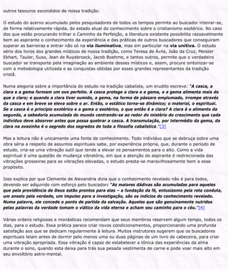 outros tesouros escondidos de nossa tradição.
O estudo do acervo acumulado pelos pesquisadores de todos os tempos permite ao buscador inteirar-se,
de forma relativamente rápida, do estado atual do conhecimento sobre o cristianismo esotérico. No caso
dos que estão procurando trilhar o Caminho da Perfeição, a literatura existente possibilita razoavelmente
bem ao aspirante o conhecimento da experiência e das práticas de outros buscadores que conseguiram
superar as barreiras e entrar não só na via iluminativa, mas em particular na via unitiva. O estudo
sério dos livros dos grandes místicos de nossa tradição, como Teresa de Ávila, João da Cruz, Meister
Ekhart, Tauler, Suso, Jean de Ruysbroeck, Jacob Boehme, e tantos outros, permite que o verdadeiro
buscador se transporte pela imaginação ao ambiente desses místicos e, assim, procure sintonizar-se
com a metodologia utilizada e as conquistas obtidas por esses grandes representantes da tradição
cristã.
Numa alegoria sobre a importância do estudo na tradição cabalista, um erudito escreve: “A casca, a
clara e a gema formam um ovo perfeito. A casca protege a clara e a gema, e a gema alimenta mais do
que a clara; e quando a clara tiver sumido, a gema, na forma de pássaro emplumado, irrompe através
da casca e em breve se eleva sobre o ar. Então, o estático torna-se dinâmico; o material, o espiritual.
Se a casca é o princípio exotérico e a gema o esotérico, o que então é a clara? A clara é o alimento da
segunda, a sabedoria acumulada do mundo centrando-se ao redor do mistério do crescimento que cada
indivíduo deve absorver antes que possa quebrar a casca. A transmutação, por intermédio da gema, da
clara na avezinha é o segredo dos segredos de toda a filosofia cabalística.”[3]
Mas a leitura não é unicamente uma fonte de conhecimento. Todo indivíduo que se debruça sobre uma
obra séria a respeito de assuntos espirituais sabe, por experiência própria, que, durante o período de
estudo, cria-se uma vibração sutil que tende a elevar os pensamentos para o alto. Como a vida
espiritual é uma questão de mudança vibratória, em que a atenção do aspirante é redirecionada das
vibrações grosseiras para as vibrações elevadas, o estudo presta-se maravilhosamente bem a esse
propósito.
Isso explica por que Clemente de Alexandria dizia que o conhecimento revelado não é para todos,
devendo ser adquirido com esforço pelo buscador: “As maiores dádivas são acumuladas para aqueles
que pela providência de Deus estão prontos para elas – a fundação da fé, entusiasmo pela reta conduta,
um anseio pela verdade, um impulso para a investigação, são os indícios do conhecimento revelado.
Numa palavra, ele concede o ponto de partida da salvação. Aqueles que são genuinamente nutridos
pelas palavras da verdade tomam o viático da vida eterna e acham seu caminho para o céu.”[4]
Várias ordens religiosas e monásticas recomendam que seus membros reservem algum tempo, todos os
dias, para o estudo. Essa prática parece criar novos condicionamentos, proporcionando uma profunda
satisfação aos que se dedicam regularmente à leitura. Muitos instrutores sugerem que os buscadores
espirituais leiam antes de dormir pelo menos uma ou duas páginas de um livro de cabeceira, para criar
uma vibração apropriada. Essa vibração é capaz de estabelecer a tônica das experiências da alma
durante o sono, quando esta deixa para trás sua pesada vestimenta de carne e pode voar mais alto em
seu envoltório astro-mental.
 