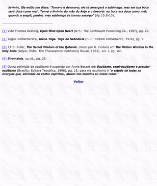 livrinho. Ele então me disse: ‘Toma-o e devora-o; ele te amargará o estômago, mas em tua boca
será doce como mel’. Tomei o livrinho da mão do Anjo e o devorei: na boca era doce como mel;
quando o engoli, porém, meu estômago se tornou amargo” (Ap 10:8-10).
[1] Vide Thomas Keating, Open Mind Open Heart (N.Y.: The Continuum Publishing Co., 1997), pg. 20.
[2] Yogue Ramacharaca, Jnana-Yoga. Yoga da Sabedoria (S.P.: Editora Pensamento, 1974), pg. 9.
[3] J.F.C. Fuller, The Secret Wisdom of the Qabalah, citado por G. Hodson em The Hidden Wisdom in the
Holy Bible (Adyar, Índia, The Theosophical Publishing House, 1963), vol. I, pg. xiv.
[4] Stromateis, op.cit., pg. 25.
[5] Outra definição de ocultismo é sugerida por Annie Besant em Ocultismo, semi-ocultismo e pseudo-
ocultismo (Brasília: Editora Teosófica, 1996), pg. 15; para ela ocultismo é “o estudo de todas as
energias que, advindas do centro espiritual, atuam nos mundos ao nosso redor.”
Voltar
 