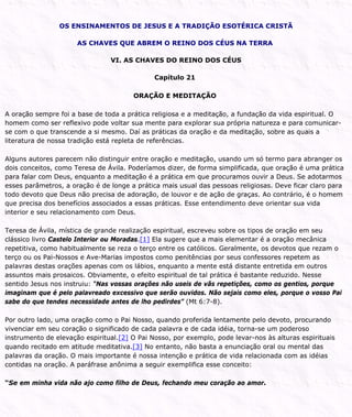 OS ENSINAMENTOS DE JESUS E A TRADIÇÃO ESOTÉRICA CRISTÃ
AS CHAVES QUE ABREM O REINO DOS CÉUS NA TERRA
VI. AS CHAVES DO REINO DOS CÉUS
Capítulo 21
ORAÇÃO E MEDITAÇÃO
A oração sempre foi a base de toda a prática religiosa e a meditação, a fundação da vida espiritual. O
homem como ser reflexivo pode voltar sua mente para explorar sua própria natureza e para comunicar-
se com o que transcende a si mesmo. Daí as práticas da oração e da meditação, sobre as quais a
literatura de nossa tradição está repleta de referências.
Alguns autores parecem não distinguir entre oração e meditação, usando um só termo para abranger os
dois conceitos, como Teresa de Ávila. Poderíamos dizer, de forma simplificada, que oração é uma prática
para falar com Deus, enquanto a meditação é a prática em que procuramos ouvir a Deus. Se adotarmos
esses parâmetros, a oração é de longe a prática mais usual das pessoas religiosas. Deve ficar claro para
todo devoto que Deus não precisa de adoração, de louvor e de ação de graças. Ao contrário, é o homem
que precisa dos benefícios associados a essas práticas. Esse entendimento deve orientar sua vida
interior e seu relacionamento com Deus.
Teresa de Ávila, mística de grande realização espiritual, escreveu sobre os tipos de oração em seu
clássico livro Castelo Interior ou Moradas.[1] Ela sugere que a mais elementar é a oração mecânica
repetitiva, como habitualmente se reza o terço entre os católicos. Geralmente, os devotos que rezam o
terço ou os Pai-Nossos e Ave-Marias impostos como penitências por seus confessores repetem as
palavras destas orações apenas com os lábios, enquanto a mente está distante entretida em outros
assuntos mais prosaicos. Obviamente, o efeito espiritual de tal prática é bastante reduzido. Nesse
sentido Jesus nos instruiu: “Nas vossas orações não useis de vãs repetições, como os gentios, porque
imaginam que é pelo palavreado excessivo que serão ouvidos. Não sejais como eles, porque o vosso Pai
sabe do que tendes necessidade antes de lho pedirdes” (Mt 6:7-8).
Por outro lado, uma oração como o Pai Nosso, quando proferida lentamente pelo devoto, procurando
vivenciar em seu coração o significado de cada palavra e de cada idéia, torna-se um poderoso
instrumento de elevação espiritual.[2] O Pai Nosso, por exemplo, pode levar-nos às alturas espirituais
quando recitado em atitude meditativa.[3] No entanto, não basta a enunciação oral ou mental das
palavras da oração. O mais importante é nossa intenção e prática de vida relacionada com as idéias
contidas na oração. A paráfrase anônima a seguir exemplifica esse conceito:
“Se em minha vida não ajo como filho de Deus, fechando meu coração ao amor.
 