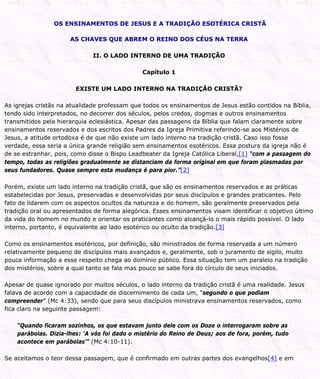 OS ENSINAMENTOS DE JESUS E A TRADIÇÃO ESOTÉRICA CRISTÃ
AS CHAVES QUE ABREM O REINO DOS CÉUS NA TERRA
II. O LADO INTERNO DE UMA TRADIÇÃO
Capítulo 1
EXISTE UM LADO INTERNO NA TRADIÇÃO CRISTÃ?
As igrejas cristãs na atualidade professam que todos os ensinamentos de Jesus estão contidos na Bíblia,
tendo sido interpretados, no decorrer dos séculos, pelos credos, dogmas e outros ensinamentos
transmitidos pela hierarquia eclesiástica. Apesar das passagens da Bíblia que falam claramente sobre
ensinamentos reservados e dos escritos dos Padres da Igreja Primitiva referindo-se aos Mistérios de
Jesus, a atitude ortodoxa é de que não existe um lado interno na tradição cristã. Caso isso fosse
verdade, essa seria a única grande religião sem ensinamentos esotéricos. Essa postura da igreja não é
de se estranhar, pois, como disse o Bispo Leadbeater da Igreja Católica Liberal,[1] “com a passagem do
tempo, todas as religiões gradualmente se distanciam da forma original em que foram plasmadas por
seus fundadores. Quase sempre esta mudança é para pior.”[2]
Porém, existe um lado interno na tradição cristã, que são os ensinamentos reservados e as práticas
estabelecidas por Jesus, preservadas e desenvolvidas por seus discípulos e grandes praticantes. Pelo
fato de lidarem com os aspectos ocultos da natureza e do homem, são geralmente preservados pela
tradição oral ou apresentados de forma alegórica. Esses ensinamentos visam identificar o objetivo último
da vida do homem no mundo e orientar os praticantes como alcançá-lo o mais rápido possível. O lado
interno, portanto, é equivalente ao lado esotérico ou oculto da tradição.[3]
Como os ensinamentos esotéricos, por definição, são ministrados de forma reservada a um número
relativamente pequeno de discípulos mais avançados e, geralmente, sob o juramento de sigilo, muito
pouca informação a esse respeito chega ao domínio público. Essa situação tem um paralelo na tradição
dos mistérios, sobre a qual tanto se fala mas pouco se sabe fora do círculo de seus iniciados.
Apesar de quase ignorado por muitos séculos, o lado interno da tradição cristã é uma realidade. Jesus
falava de acordo com a capacidade de discernimento de cada um, “segundo o que podiam
compreender” (Mc 4:33), sendo que para seus discípulos ministrava ensinamentos reservados, como
fica claro na seguinte passagem:
“Quando ficaram sozinhos, os que estavam junto dele com os Doze o interrogaram sobre as
parábolas. Dizia-lhes: ‘A vós foi dado o mistério do Reino de Deus; aos de fora, porém, tudo
acontece em parábolas’” (Mc 4:10-11).
Se aceitamos o teor dessa passagem, que é confirmado em outras partes dos evangelhos[4] e em
 