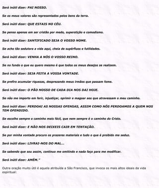 Será inútil dizer: PAI NOSSO.
Se os meus valores são representados pelos bens da terra.
Será inútil dizer: QUE ESTAIS NO CÉU.
Se penso apenas em ser cristão por medo, superstição e comodismo.
Será inútil dizer: SANTIFICADO SEJA O VOSSO NOME.
Se acho tão sedutora a vida aqui, cheia de supérfluos e futilidades.
Será inútil dizer: VENHA A NÓS O VOSSO REINO.
Se no fundo o que eu quero mesmo é que todos os meus desejos se realizem.
Será inútil dizer: SEJA FEITA A VOSSA VONTADE.
Se prefiro acumular riquezas, desprezando meus irmãos que passam fome.
Será inútil dizer: O PÃO NOSSO DE CADA DIA NOS DAI HOJE.
Se não me importo em ferir, injustiçar, oprimir e magoar aos que atravessam o meu caminho.
Será inútil dizer: PERDOAI AS NOSSAS OFENSAS, ASSIM COMO NÓS PERDOAMOS A QUEM NOS
TEM OFENDIDO.
Se escolho sempre o caminho mais fácil, que nem sempre é o caminho do Cristo.
Será inútil dizer: E NÃO NOS DEIXEIS CAIR EM TENTAÇÃO.
Se por minha vontade procuro os prazeres materiais e tudo o que é proibido me seduz.
Será inútil dizer: LIVRAI-NOS DO MAL...
Se sabendo que sou assim, continuo me omitindo e nada faço para me modificar.
Será inútil dizer: AMÉM.”
Outra oração muito útil é aquela atribuída a São Francisco, que invoca os mais altos ideais da vida
espiritual:
 