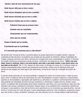 “Senhor, fazei de mim instrumento de Tua paz;
Onde houver ódio que eu leve o amor;
Onde houver desespero que eu leve o perdão;
Onde houver discórdia que eu leve a união;
Onde houver tristeza que eu leve a alegria.
Ó Mestre! Fazei que eu procure mais:
Consolar que ser consolado,
Compreender que ser compreendido,
Amar que ser amado.
Porque é dando que se recebe,
É perdoando que se é perdoado,
E é morrendo que nascemos para a vida eterna!”
De acordo com Teresa de Ávila, o próximo passo na escala espiritual é a oração mental, o grande
sustentáculo dos devotos e buscadores da verdade por boa parte do Caminho. Nessa modalidade de
oração a pessoa conversa com Deus, abrindo seu coração para suas necessidades e anseios. É através
da oração mental que buscamos a ajuda de Deus, confiantes nas palavras de Jesus: “Pedi e vos será
dado; buscai e achareis; batei e vos será aberto; pois todo o que pede recebe; o que busca acha e ao
que bate se lhe abrirá” (Mt 7:7-8). Apesar de Deus estar no âmago de nosso ser e conhecer todas as
nossas necessidades antes mesmo que possamos enunciá-las, existe uma lei espiritual pela qual
devemos nos engajar em tudo aquilo que aspiramos, inclusive por meio da invocação do auxílio de
Deus.
O devoto ainda centrado em sua personalidade e apegado às coisas do mundo tende a voltar-se para
Deus como a instância última de suprimento de suas necessidades e anseios materiais e sentimentais.
Quando as necessidades e aspirações são legítimas ou altruístas e o pedido é suficientemente fervoroso,
elas poderão ser atendidas de forma tal que venhamos a reconhecer a dádiva Divina. Muitas vezes,
porém, os pedidos são direcionados para coisas mundanas, que Deus, em sua onisciência, sabe que não
atendem aos nossos verdadeiros interesses. Nesses casos, se os pedidos forem insistentes, poderemos
conseguir o que pedimos, mas não da forma como queríamos ou no momento que esperávamos, mas da
forma e na hora que for mais útil para o nosso aprendizado espiritual. Com freqüência, queremos coisas
que vão contra o nosso verdadeiro interesse, por isso adverte-nos um monge católico espiritualmente
 