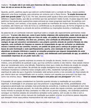 maduro: “A oração não é um meio para fazermos de Deus o escravo de nossas ambições, mas para
fazer de nós os servos de Seu amor.”[4]
Quando, porém, pedimos aquilo que está em conformidade com a vontade de Deus, nossos pedidos
adquirem uma força inusitada, pois entramos em sintonia com o Plano Divino. “A oração fervorosa do
justo tem grande poder” (Tg 5:16). Por isso, devemos pedir ajuda a Deus para conhecermos nossos
defeitos e negatividades, que são as correntes que nos aprisionam neste mundo. O passo seguinte será
pedirmos Sua ajuda para superarmos esses entraves ao nosso progresso espiritual. Se pedimos com
fervor, teremos, com certeza, a Sua ajuda, que poderá se manifestar de muitas maneiras ou formas
inusitadas, até mesmo por meio de livros ou conferências ou de pessoas que, de forma amigável ou não,
apontam nossos defeitos ou através de sonhos simbólicos ou inspirações durante a meditação, etc.
As palavras de um conhecido instrutor espiritual sobre a oração são especialmente pertinentes neste
particular: “A prece não deve ser, como é para tantos religiosos não esclarecidos, nada mais do que um
pedido para que seja concedido algo em troca de nada, um pedido de benefícios pessoais imerecidos e
pelos quais não se trabalhou. Ela deve ser, primeiro, uma confissão da dificuldade ou mesmo do
malogro do ego em encontrar corretamente o seu próprio caminho através da sombria floresta da vida;
segundo, uma confissão da fraqueza ou mesmo da incapacidade do ego em enfrentar os obstáculos
morais e mentais em seu caminho; terceiro, um pedido de ajuda para o esforço do próprio ego em
busca da auto-iluminação e auto-aperfeiçoamento; quarto, uma resolução de lutar até o fim para
abandonar os desejos inferiores e superar as emoções grosseiras que erguem tempestades de areia
entre o aspirante e seu eu mais elevado; e, quinto, uma deliberada auto-submissão do ego, ao admitir a
necessidade imperiosa de um poder mais alto.”[5]
A verdadeira oração, quando expressa os anseios do coração do devoto, tende a criar uma estado
místico, uma atmosfera de quietude e paz, que traz conforto e alento à vida interior. Esse estado interior
deve ser considerado como uma bênção. Poderíamos dizer que o teste da eficácia da oração do coração
é a paz interior que ela confere. No período de oração desligamo-nos de nossas preocupações e
interesses mundanos e voltamos nosso coração para o Alto, recebendo nutrição para a alma, o pão
espiritual de cada dia que o Supremo Consolador está sempre pronto a nos conceder.[6] Esse estado de
paz interior deve ser compartilhado com os outros, mesmo com aqueles que procuram nos fazer mal,
como nos ensinou Jesus: “Amai os vossos inimigos e orai pelos que vos perseguem” (Mt 5:44).
O buscador dá um passo considerável no Caminho quando introduz a meditação em sua prática
espiritual. A meditação é um processo que visa promover a aquietação da mente, possibilitando uma
progressiva penetração nas camadas mais profundas da consciência. A prática da meditação é bem mais
simples do que as pessoas pensam. Ao invés das práticas usuais dos iogues orientais, que podem passar
horas imóveis na posição de lótus (sentados no chão com as pernas cruzadas), nós ocidentais podemos
conseguir os mesmos estados de consciência sentados numa cadeira, com os pés no chão e com a
espinha ereta. Existem vários manuais de meditação que podem orientar os primeiros passos daqueles
que desejam iniciar essa prática imprescindível da vida espiritual. [7]
Dentre os diferentes tipos de meditação, algumas podem ser consideradas como práticas de aquietação
 