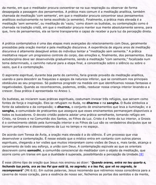 da mente, em que o meditador procura concentrar-se na sua respiração ou observar de forma
desapegada a passagem dos pensamentos. A prática mais comum é a meditação analítica, também
chamada de meditação ‘com semente’, em que o meditador procura concentrar seus pensamentos
analíticos exclusivamente no tema escolhido (a semente). Finalmente, a prática mais elevada é a
meditação ‘sem semente’, ou meditação do ‘vazio,’ como dizem os budistas, ou contemplação como é
chamada na tradição cristã, em que o meditador procura manter sua mente absolutamente serena, para
que, livre de pensamentos, ela se torne transparente e capaz de receber a pura luz da percepção direta.
A prática contemplativa é uma das etapas mais avançadas do relacionamento com Deus, geralmente
precedidas pela oração mental e pela meditação discursiva. A experiência de alguns anos de meditação
discursiva é altamente desejável antes do indivíduo tentar a “meditação sem semente.” A prática
meditativa requer um progressivo controle do corpo, das emoções e, finalmente, dos pensamentos. Essa
autodisciplina deve ser desenvolvida gradualmente, sendo a meditação “com semente,” focalizada num
tema determinado, o caminho natural para a etapa final, a concentração sobre o silêncio ou sobre o
vazio, que é a contemplação.
O aspirante espiritual, durante boa parte do caminho, faria grande proveito da meditação analítica,
usando-a para descobrir as fraquezas e apegos da natureza inferior, que se constituem nos principais
obstáculos ao seu progresso. Só podemos progredir na medida em que identificamos nossas fantasias e
negatividades. Quando as reconhecemos, podemos, então, reeducar nossa criança interior levando-a a
crescer. Essa prática é apresentada no Anexo 1.
Os budistas, ao iniciarem suas práticas espirituais, costumam invocar três refúgios, que servem como
fontes de força e inspiração. Eles se refugiam no Buda, no dharma e na sangha. O Buda simboliza a
fonte da sabedoria e da compaixão; o dharma, o conjunto de ensinamentos que leva a iluminação; e a
sangha, a comunidade de praticantes que assegura que esses ensinamentos permaneçam disponíveis a
todos os buscadores. O devoto cristão poderia adotar uma prática semelhante, tomando refúgio em
Cristo, na Gnosis e na Comunhão dos Santos, os Filhos da Luz. Cristo é a fonte da luz interior, a Gnosis
é o conhecimento obtido pela iluminação interior e os Filhos da Luz são os verdadeiros discípulos que se
tornam portadores e disseminadores da Luz no tempo e no espaço.
De acordo com Teresa de Ávila, a oração mais elevada é a do silêncio. É um processo que visa
desenvolver a contemplação. É nesse estado que o místico entra em contanto com outros planos
espirituais, chegando a ter visões que muitos interpretam como visões de Deus e, mais tarde, alcança o
coroamento de todo seu esforço, a união com Deus. A contemplação eqüivale ao que os orientais
descrevem como samadhi, a comunhão consciencial do meditador com o objeto da meditação, que
ocorre como um transe em que a dualidade é superada, possibilitando a percepção da Unidade.[8]
É esse último tipo de oração que Jesus nos ensinou ao dizer: “Quando orares, entra no teu quarto e,
fechando tua porta, ora ao teu Pai que está lá, no segredo; e o teu Pai, que vê no segredo, te
recompensará” (Mt 6:6). Em outras palavras, Jesus recomenda que retiremos nossa consciência para a
caverna de nosso coração, para a essência de nosso ser, fechemos as portas dos sentidos e da mente,
 