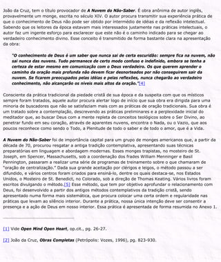João da Cruz, tem o título provocador de A Nuvem do Não-Saber. É obra anônima de autor inglês,
provavelmente um monge, escrita no século XIV. O autor procura transmitir sua experiência prática de
que o conhecimento de Deus não pode ser obtido por intermédio de idéias e da reflexão intelectual.
Sabendo que os leitores da época estavam mais interessados justamente nas práticas intelectuais, o
autor faz um ingente esforço para esclarecer que este não é o caminho indicado para se chegar ao
verdadeiro conhecimento divino. Esse conceito é transmitido de forma bastante clara na apresentação
da obra:
“O conhecimento de Deus é um saber que nunca sai de certa escuridão: sempre fica na nuvem, não
sai nunca das nuvens. Tudo permanece de certo modo confuso e indefinido, embora se tenha a
certeza de estar mesmo em comunicação com o Deus verdadeiro. Os que querem aprender o
caminho da oração mais profunda não devem ficar desnorteados por não conseguirem sair da
nuvem. Se ficarem preocupados pelas idéias e pelas reflexões, nunca chegarão ao verdadeiro
conhecimento, não alcançarão os níveis mais altos da oração.”[4]
Consciente da prática tradicional da piedade cristã de sua época e da suspeita com que os místicos
sempre foram tratados, aquele autor procura alertar logo de início que sua obra era dirigida para uma
minoria de buscadores que não se satisfaziam mais com as práticas de oração tradicionais. Sua obra é
um tratado sobre a contemplação, descrevendo as práticas preliminares e a perplexidade inicial do
meditador que, ao buscar Deus com a mente repleta de conceitos teológicos sobre o Ser Divino, ao
penetrar fundo em seu coração, através de aparentes nuvens, encontra o Nada, ou o Vazio, que aos
poucos reconhece como sendo o Todo, a Plenitude de todo o saber e de todo o amor, que é a Vida.
A Nuvem do Não-Saber foi de importância capital para um grupo de monges americanos que, a partir da
década de 70, procurou resgatar a antiga tradição contemplativa, apresentando suas técnicas
preparatórias em linguagem e abordagem modernas. Esses monges trapistas, no mosteiro de St.
Joseph, em Spencer, Massachusetts, sob a coordenação dos frades William Menninger e Basil
Pennington, passaram a realizar uma série de programas de treinamento sobre o que chamaram de
“oração de centralização.” Dada sua grande aceitação por clérigos e leigos, o método passou a ser
difundido, e vários centros foram criados para ensiná-lo, dentre os quais destaca-se, nos Estados
Unidos, o Mosteiro de St. Benedict, no Colorado, sob a direção de Thomas Keating. Vários livros foram
escritos divulgando o método.[5] Esse método, que tem por objetivo aprofundar o relacionamento com
Deus, foi desenvolvido a partir dos antigos métodos contemplativos da tradição cristã, sendo
apresentado numa forma mais sistemática, que procura colocar uma certa ordem e regularidade nas
práticas que levam ao silêncio interior. Durante a prática, nossa única intenção deve ser consentir a
presença e a ação de Deus em nosso interior. Essa prática é apresentada de forma resumida no Anexo 1.
[1] Vide Open Mind Open Heart, op.cit., pg. 26-27.
[2] João da Cruz, Obras Completas (Petrópolis: Vozes, 1996), pg. 823-930.
 