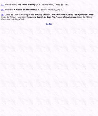 [3] Richard Rolle, The Forms of Living (N.Y.: Paulist Press, 1988), pg. 182.
[4] Anônimo, A Nuvem do Não-saber (S.P., Editora Paulinas), pg. 7.
[5] Livros de Thomas Keating: Crisis of Faith, Crisis of Love; Invitation to Love; The Mystery of Christ;
livros de William Meninger: The Loving Search for God; The Process of Forgiveness, todos da Editora
Continuum, de Nova York.
Voltar
 