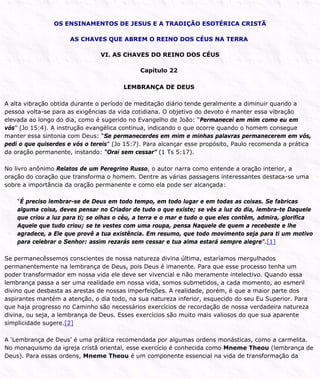OS ENSINAMENTOS DE JESUS E A TRADIÇÃO ESOTÉRICA CRISTÃ
AS CHAVES QUE ABREM O REINO DOS CÉUS NA TERRA
VI. AS CHAVES DO REINO DOS CÉUS
Capítulo 22
LEMBRANÇA DE DEUS
A alta vibração obtida durante o período de meditação diário tende geralmente a diminuir quando a
pessoa volta-se para as exigências da vida cotidiana. O objetivo do devoto é manter essa vibração
elevada ao longo do dia, como é sugerido no Evangelho de João: “Permanecei em mim como eu em
vós” (Jo 15:4). A instrução evangélica continua, indicando o que ocorre quando o homem consegue
manter essa sintonia com Deus: “Se permanecerdes em mim e minhas palavras permanecerem em vós,
pedi o que quiserdes e vós o tereis” (Jo 15:7). Para alcançar esse propósito, Paulo recomenda a prática
da oração permanente, instando: “Orai sem cessar” (1 Ts 5:17).
No livro anônimo Relatos de um Peregrino Russo, o autor narra como entende a oração interior, a
oração do coração que transforma o homem. Dentre as várias passagens interessantes destaca-se uma
sobre a importância da oração permanente e como ela pode ser alcançada:
“É preciso lembrar-se de Deus em todo tempo, em todo lugar e em todas as coisas. Se fabricas
alguma coisa, deves pensar no Criador de tudo o que existe; se vês a luz do dia, lembra-te Daquele
que criou a luz para ti; se olhas o céu, a terra e o mar e tudo o que eles contêm, admira, glorifica
Aquele que tudo criou; se te vestes com uma roupa, pensa Naquele de quem a recebeste e lhe
agradece, a Ele que provê a tua existência. Em resumo, que todo movimento seja para ti um motivo
para celebrar o Senhor: assim rezarás sem cessar e tua alma estará sempre alegre”.[1]
Se permanecêssemos conscientes de nossa natureza divina última, estaríamos mergulhados
permanentemente na lembrança de Deus, pois Deus é imanente. Para que esse processo tenha um
poder transformador em nossa vida ele deve ser vivencial e não meramente intelectivo. Quando essa
lembrança passa a ser uma realidade em nossa vida, somos submetidos, a cada momento, ao esmeril
divino que desbasta as arestas de nossas imperfeições. A realidade, porém, é que a maior parte dos
aspirantes mantém a atenção, o dia todo, na sua natureza inferior, esquecido do seu Eu Superior. Para
que haja progresso no Caminho são necessários exercícios de recordação de nossa verdadeira natureza
divina, ou seja, a lembrança de Deus. Esses exercícios são muito mais valiosos do que sua aparente
simplicidade sugere.[2]
A ‘Lembrança de Deus’ é uma prática recomendada por algumas ordens monásticas, como a carmelita.
No monaquismo da igreja cristã oriental, esse exercício é conhecida como Mneme Theou (lembrança de
Deus). Para essas ordens, Mneme Theou é um componente essencial na vida de transformação da
 