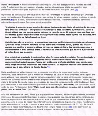 mente (metanoia). A mente inteiramente voltada para Deus não deseja pensar a respeito de nada
mais. A todo momento e em qualquer situação, quando ela precisa de ajuda para resolver seus
problemas, volve-se não para as pessoas ou as coisas do mundo, mas para Deus.[3]
O processo de centralização em Deus foi chamado de “orientação magnética para Deus” por um bispo
russo conhecido como Theophanis, o recluso, que no final do século passado traduziu o original grego de
Philokalia[4] para o russo, acrescentando vários textos adicionais. Theophanis escreveu como essa
orientação magnética para Deus pode ser desenvolvida:
“O objetivo é nos esforçarmos em direção a Deus; inicialmente isso é feito só na intenção. Deve ser
feito em nossa vida real -- uma gravitação natural que é doce, voluntária e permanente. Esse é o
tipo de atitude que nos mostra quando estamos no caminho certo. Só se torna claro que Deus está
nos tocando quando experimentamos essa aspiração viva; quando nosso espírito vira as costas para
tudo o mais e fixa-se Nele deixando-se levar.
No início isso não vai acontecer; a pessoa fervorosa ainda está inteiramente voltada para si mesma.
Apesar de ter-se ‘decidido’ por Deus, isso só ocorre em sua mente. Então, quando seu coração
começa a se purificar e assumir a atitude correta, ele passa a trilhar o Seu caminho com amor e
contentamento. A alma começa, então, a retirar-se de tudo mais como que do frio e a gravitar em
direção a Deus, que a aquece.
Esse princípio de gravitação é implantado na alma fervorosa pela Graça divina. Por sua inspiração e
orientação a atração cresce em progressão natural, nutrida internamente mesmo sem o
conhecimento da própria pessoa. Passa a ser, então, uma profunda felicidade estar sozinha com
Deus, longe dos outros e esquecida das coisas externas. Ela adquire o reino de Deus dentro de si
mesma, que é paz e alegria no Espírito Santo.”[5]
Dada a realidade da vida moderna, com a constante premência de tempo para realizar inúmeras
atividades, pode parecer-nos que o método de lembrança de Deus foi mais apropriado para a época em
que a vida era mais tranqüila, e quando os homens podiam voltar-se para a introspeção, mesmo que
estivessem cuidando de seus afazeres mais simples e menos estressantes daquela época. Porém, quanto
maior a demanda do mundo, maior a necessidade de estarmos constantemente sintonizados com Deus
para mantermos o alto nível vibratório que conduz à transformação (metanoia), que por sua vez leva à
união ou ioga. Por isso Jesus dizia: “Vigiai e orai, para que não entreis em tentação, pois o espírito está
pronto, mas a carne é fraca” (Mt 26:41).
Para nos lembrarmos de Deus, temos que esquecer de nós mesmos, de nossos pensamentos, de nossos
interesses, de nossos insistentes medos e anseios. Esse processo está relacionado com a renúncia das
lembranças passadas e das esperanças futuras, a fim de que possamos nos lembrar de Deus, agora no
presente, como o centro de nossa vida. É também uma conseqüência do primeiro e maior mandamento,
amar a Deus de todo coração, com toda a alma e de todo nosso entendimento (Mt 22:38). Se Deus é
realmente o nosso maior tesouro, nele deverá estar sempre nosso coração,[6] como ocorre com as
pessoas verdadeiramente apaixonadas. Esse é o espírito da lembrança de Deus.
 
