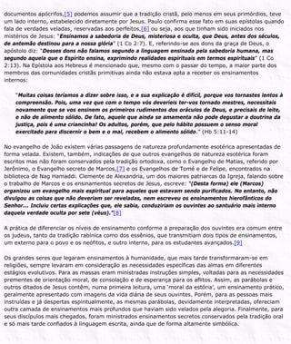 documentos apócrifos,[5] podemos assumir que a tradição cristã, pelo menos em seus primórdios, teve
um lado interno, estabelecido diretamente por Jesus. Paulo confirma esse fato em suas epístolas quando
fala de verdades veladas, reservadas aos perfeitos,[6] ou seja, aos que tinham sido iniciados nos
mistérios de Jesus: “Ensinamos a sabedoria de Deus, misteriosa e oculta, que Deus, antes dos séculos,
de antemão destinou para a nossa glória” (1 Co 2:7). E, referindo-se aos dons da graça de Deus, o
apóstolo diz: “Desses dons não falamos segundo a linguagem ensinada pela sabedoria humana, mas
segundo aquela que o Espírito ensina, exprimindo realidades espirituais em termos espirituais” (1 Co
2:13). Na Epístola aos Hebreus é mencionado que, mesmo com o passar do tempo, a maior parte dos
membros das comunidades cristãs primitivas ainda não estava apta a receber os ensinamentos
internos:
“Muitas coisas teríamos a dizer sobre isso, e a sua explicação é difícil, porque vos tornastes lentos à
compreensão. Pois, uma vez que com o tempo vós deveríeis ter-vos tornado mestres, necessitais
novamente que se vos ensinem os primeiros rudimentos dos oráculos de Deus, e precisais de leite,
e não de alimento sólido. De fato, aquele que ainda se amamenta não pode degustar a doutrina da
justiça, pois é uma criancinha! Os adultos, porém, que pelo hábito possuem o senso moral
exercitado para discernir o bem e o mal, recebem o alimento sólido.” (Hb 5:11-14)
No evangelho de João existem várias passagens de natureza profundamente esotérica apresentadas de
forma velada. Existem, também, indicações de que outros evangelhos de natureza esotérica foram
escritos mas não foram conservados pela tradição ortodoxa, como o Evangelho de Matias, referido por
Jerônimo, o Evangelho secreto de Marcos,[7] e os Evangelhos de Tomé e de Felipe, encontrados na
biblioteca de Nag Hamaddi. Clemente de Alexandria, um dos maiores patriarcas da Igreja, falando sobre
o trabalho de Marcos e os ensinamentos secretos de Jesus, escreve: “(Desta forma) ele (Marcos)
organizou um evangelho mais espiritual para aqueles que estavam sendo purificados. No entanto, não
divulgou as coisas que não deveriam ser reveladas, nem escreveu os ensinamentos hierofânticos do
Senhor... Incluiu certas explicações que, ele sabia, conduziriam os ouvintes ao santuário mais interno
daquela verdade oculta por sete (véus).”[8]
A prática de diferenciar os níveis de ensinamento conforme a preparação dos ouvintes era comum entre
os judeus, tanto da tradição rabínica como dos essênios, que transmitiam dois tipos de ensinamentos,
um externo para o povo e os neófitos, e outro interno, para os estudantes avançados.[9]
Os grandes seres que legaram ensinamentos à humanidade, que mais tarde transformaram-se em
religiões, sempre levaram em consideração as necessidades específicas das almas em diferentes
estágios evolutivos. Para as massas eram ministradas instruções simples, voltadas para as necessidades
prementes de orientação moral, de consolação e de esperança para os aflitos. Assim, as parábolas e
outros ditados de Jesus contêm, numa primeira leitura, uma ‘moral da estória’, um ensinamento prático,
geralmente apresentado com imagens da vida diária de seus ouvintes. Porém, para as pessoas mais
instruídas e já despertas espiritualmente, as mesmas parábolas, devidamente interpretadas, ofereciam
outra camada de ensinamentos mais profundos que haviam sido velados pela alegoria. Finalmente, para
seus discípulos mais chegados, foram ministrados ensinamentos secretos conservados pela tradição oral
e só mais tarde confiados à linguagem escrita, ainda que de forma altamente simbólica.
 