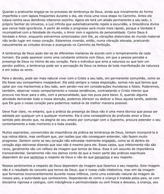 Quando o praticante engaja-se no processo de lembrança de Deus, ainda que inicialmente de forma
imperfeita e com lapsos freqüentes durante o dia, ele inicia uma nova etapa no Caminho. Antes ele
lutava contra seus demônios interiores sozinho. Agora ele terá um aliado permanente a seu lado, o
próprio Senhor do Universo, a Luz infinita que automaticamente repele a escuridão, a Onisciência divina
que vence toda ignorância. A partir de então o progresso será muito mais rápido, porque a Verdade é
incompatível com a falsidade do mundo, o Amor com o egoísmo da personalidade. Como Deus é
Verdade e Amor, enquanto estivermos sintonizados com Ele, as vibrações distorcidas do mundo material
não terão lugar em nosso coração. Estaremos vivendo, então, numa vibração elevada, praticando
naturalmente as virtudes divinas e avançando no Caminho da Perfeição.
A lembrança de Deus pode dar-se de diferentes maneiras de acordo com o temperamento de cada
homem. Ela pode aparecer como uma constante sintonia com Deus, em que a pessoa percebe a
presença de Deus no íntimo de seu coração. Para o indivíduo que ama a natureza ou que tem um
pendor poético, a lembrança pode ser a percepção de Deus na beleza de toda manifestação da natureza
e em todos os seres.
Para o devoto, pode ser mais natural viver com o Cristo a seu lado, em permanente comunhão, como se
Ele fosse seu companheiro inseparável. Ele está sempre a nossa disposição; somos nós que temos que
optar por nos mantermos a Seu lado, sem perder-nos em considerações mundanas e fúteis. Poderemos,
também, observar nosso comportamento e nossas tendências, contrastando o Cristo interior que
procura nos levar para o alto, com a personalidade, que nos puxa para baixo. E, quando alguma
atividade demandar toda a nossa atenção, podemos oferecer ou dedicar a Deus aquela tarefa, pedindo
que Ele guie o nosso coração para podermos realizá-la da melhor maneira possível.
Deve ficar claro, no entanto, que a prática da presença de Deus não é uma mera técnica que possa ser
adotada por qualquer um a qualquer momento. Ela é uma conseqüência do profundo amor a Deus
sentido pelo devoto que, na alegria de seu anseio por comungar com o Supremo, procura estender o seu
contentamento a todo momento e a toda ocasião.
Muitos aspirantes, convencidos da importância da prática da lembrança de Deus, tentam incorporá-la à
sua rotina diária, mas verificam que, por razões que não conseguem entender, não fazem muito
progresso. Sentem como se seu coração não estivesse realmente engajado, como se lá dentro do
coração algo estivesse dizendo que isso não é mesmo para ele. Esses casos, que infelizmente não são
raros, geralmente são um reflexo da imagem que temos de Deus. Esse é um assunto de importância
transcendental. Geralmente não nos damos conta de que a maior parte das práticas espirituais
dependem do que sentimos a respeito de Deus e não do que pensamos a seu respeito.
Nossos sentimentos a respeito de Deus dependem da imagem que fazemos a seu respeito. Esta imagem
não é o resultado do conceito que temos de Deus, que é nossa visão intelectiva, mas sim da imagem
que formamos inconscientemente durante nossa infância, como uma extensão natural da imagem de
nossos pais, a autoridade que conhecemos. Dependendo de como a criança é tratada pelos pais, se com
disciplina rigorosa e castigos, com indulgência e permissividade ou com frieza e descaso, a criança, aos
 