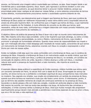 poucos, vai formando uma imagem sobre a autoridade que conhece, os pais. Essa imagem tende a ser
transferida para a autoridade suprema, Deus. Assim, pais rigorosos e punitivos tendem a criar uma
imagem de um Deus justiceiro, ao qual devemos temer e procurar manter distância, porque sua
proximidade pode trazer castigos se ele observar nossas falhas, e como estamos conscientes de termos
muitos defeitos, inconscientemente procuramos manter a autoridade suprema distante de nós.
É importante, portanto, que descubramos qual a imagem que fazemos de Deus, para que a prática da
lembrança de Deus possa ser realmente incorporada a nossa rotina diária como a expressão natural do
anseio da alma pelo Supremo Bem. Se verificarmos que a imagem que temos de Deus, o que realmente
sentimos a respeito do Pai Celestial, é muito diferente do conceito ou da idéia que temos, será
necessário, antes de mais nada, confrontarmos a imagem distorcida com nosso conceito intelectivo, que
provavelmente é mais próximo da realidade.[7]
O objetivo último da prática da presença de Deus é levar-nos a agir no mundo como instrumentos do
Alto. Não importa como Deus seja concebido: como o Ser Supremo que tudo abrange, ou como o Cristo
interior, que comanda a personalidade, ou como o Mestre, instrumento do Divino, cuja missão é
promover a salvação da humanidade sofredora. Quando nosso senso de responsabilidade nos impele a
agir com motivação altruísta e total desapego pelo resultado de nossas ações, conscientes de que somos
um instrumento da Vontade Divina, estaremos vivendo com Deus no coração e expressando o amor
Divino por meio de nossas ações.
Existe na tradição cristã algo que é às vezes confundido com a lembrança de Deus, que é a prática da
presença de Deus. Enquanto a lembrança de Deus é um instrumento usado na senda mística, que tem
por objetivo alcançar a união com Deus, a prática da presença de Deus é, na verdade, um corolário da
consecução do objetivo último da união. Quando o místico alcança a união com Deus, o resultado
natural será sentir a presença do Supremo Bem a todo momento, não importa se orando ou
trabalhando.
O exemplo clássico dessa prática é a experiência do Irmão Lourenço, místico humilde que entrou para
um convento carmelita em Paris, no século XVII com a idade de 55 anos. Encarregado do serviço da
cozinha, em breve tornou-se o confidente e orientador espiritual de seus companheiros mais instruídos
no mosteiro. Seu segredo era simples: sua oração era simplesmente um sentido da presença de Deus,
quando sua alma tornava-se insensível a tudo que não fosse o amor divino. O interessante, porém, é
que ao término das sessões rotineiras de oração ele continuava sentindo-se na presença de Deus,
louvando-o e dando graças a Ele com todo seu coração, vivendo em profunda alegria a todo momento.
Até mesmo na cozinha, em meio ao buliço das panelas e da louça, do burburinho das conversas e
solicitações, o Irmão Lourenço sentia a presença de Deus. Dizia que muitos monges não progrediam
espiritualmente porque davam mais atenção a penitências e exercícios especiais do que ao amor a Deus,
que era o fim de toda a vida espiritual.[8]
[1] Relatos de um Peregrino Russo (S.P.: Edições Paulinas, 1985), pg. 106.
 