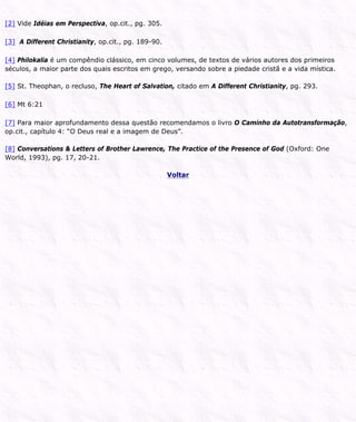 [2] Vide Idéias em Perspectiva, op.cit., pg. 305.
[3] A Different Christianity, op.cit., pg. 189-90.
[4] Philokalia é um compêndio clássico, em cinco volumes, de textos de vários autores dos primeiros
séculos, a maior parte dos quais escritos em grego, versando sobre a piedade cristã e a vida mística.
[5] St. Theophan, o recluso, The Heart of Salvation, citado em A Different Christianity, pg. 293.
[6] Mt 6:21
[7] Para maior aprofundamento dessa questão recomendamos o livro O Caminho da Autotransformação,
op.cit., capítulo 4: “O Deus real e a imagem de Deus”.
[8] Conversations & Letters of Brother Lawrence, The Practice of the Presence of God (Oxford: One
World, 1993), pg. 17, 20-21.
Voltar
 