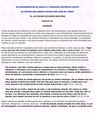 OS ENSINAMENTOS DE JESUS E A TRADIÇÃO ESOTÉRICA CRISTÃ
AS CHAVES QUE ABREM O REINO DOS CÉUS NA TERRA
VI. AS CHAVES DO REINO DOS CÉUS
Capítulo 23
ATENÇÃO
A falta de atenção do ocidental é notória. Quantas vezes não entendemos o que alguém está nos
dizendo porque estamos pensando em outra coisa enquanto o outro está falando. O desenvolvimento da
atenção em todas as atividades de nossa vida cotidiana não só servirá para tornar-nos mais eficientes
no que tivermos que realizar, mas também facilitará o desempenho de nossa meditação. A inabilidade
em manter a plena atenção é uma das principais razões porque os ocidentais têm mais dificuldade para
meditar do que os orientais.
Mas a atenção também é necessária para evitar que cometamos deslizes na vida. Jesus já dizia: “Vigiai
e orai, para que não entreis em tentação, pois o espírito está pronto, mas a carne é fraca” (Mt. 26:41).
Se não estivermos atentos às circunstâncias de nossa vida, analisando as implicações de diferentes
cursos alternativos de comportamento, podemos nos deixar levar pelos nossos condicionamentos,
geralmente expressando tendências materiais e egoístas. O cuidado e a atenção são especialmente
importantes no que se refere às instruções espirituais. No Antigo Testamento encontramos diversas
passagens a este respeito, como por exemplo:
“Se aceitares, meu filho, minhas palavras e conservares os meus preceitos, dando ouvidos à
sabedoria, e inclinando o teu coração ao entendimento; se invocares a inteligência e chamares o
entendimento; se o procurares como o dinheiro e o buscares como um tesouro; então entenderás o
temor de Iahweh e encontrarás o conhecimento de Deus” (Prov 2:1-5).
“Meu filho, sê atento às minhas palavras; dá ouvidos às minhas sentenças: não se afastem dos teus
olhos, guarda-as dentro do coração. Pois são vida para quem as encontra, e saúde para a sua
carne. Guarda o teu coração acima de tudo, porque dele provém a vida” (Prov 4:20-23).
“Deus fala de um modo e depois de um outro, e não prestamos atenção. Em sonhos ou visões
noturnas, quando a letargia desce sobre os homens adormecidos em seu leito: então lhes abre os
ouvidos, e os aterroriza com aparições, para afastar o homem de suas obras e pôr-lhe fim ao
orgulho, para impedir sua alma de cair na sepultura e sua vida de cruzar o Canal” (Jó 33:14-18).
Alguns autores da tradição cristã sugerem que a atenção é um elemento fundamental da prática
espiritual. Theophanis, o recluso, escreveu: “A vida de atenção, levada a fruição em Cristo Jesus, é o pai
da contemplação e do conhecimento espiritual (gnosis). Ligada à humildade, ela gera a exaltação divina
 