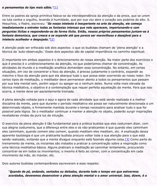 e pensamentos do tipo mais sábio.”[1]
Entre os padres da igreja primitiva falava-se da interdependência da atenção e da prece, que se unem
na luta contra o orgulho, levando à humildade, que por sua vez abre o coração aos poderes do alto. S.
Hesychios, o Padre, escreveu: “Se nosso intelecto é inexperiente na arte da atenção, ele começa
imediatamente a entreter todas as fantasias intensas que nele aparecem, importunando-o com
perguntas ilícitas e respondendo-as de forma ilícita. Então, nossos próprios pensamentos juntam-se à
fantasia demoníaca, que cresce e se expande até que parece ser maravilhosa e desejável para o
intelecto acolhedor e despojado.”[2]
A atenção pode ser enfocada sob dois aspectos: o que os budistas chamam de ‘plena atenção’ e a
técnica da ‘auto-observação.’ Esses dois aspectos são de capital importância no caminho espiritual.
O importante em ambos aspectos é o direcionamento de nossa atenção. Na maior parte dos exercícios o
que é preciso é o unidirecionamento da atenção, no que poderíamos chamar de concentração. As
atividades do mundo e a meditação analítica demandam essa concentração. No entanto, em certas
situações, em vez de concentrar o foco da atenção, é preciso justamente o contrário, expandir ao
máximo o foco da atenção para que ela abarque tudo o que possa estar ocorrendo ao nosso redor. Em
certos tipos de meditação, o meditador deve permanecer atento a todos os pensamentos que passam
por sua tela mental sem, porém seguir ou apegar-se a nenhum deles. Numa volta mais elevada da
técnica meditativa, o objetivo é a contemplação que requer perfeita aquietação da mente. Para que isso
ocorra, a mente deve ser pacientemente treinada.
A plena atenção voltada para o aqui e agora de cada atividade que está sendo realizada é a melhor
disciplina da mente, para que durante o período meditativo ela possa ser naturalmente direcionada a um
determinado objeto, e firmemente mantida durante o tempo necessário para analisar tudo o que for
possível pela lógica. Se o meditador continuar a manter a atenção no objeto, poderão surgir inspirações
reveladoras vindas da pura luz da intuição.
O exercício da plena atenção é tão fundamental para a prática budista que eles costumam dizer, com
sua alegria costumeira, que a diferença entre eles e os não-praticantes é que quando eles caminham
eles caminham, quando comem eles comem, quando meditam eles meditam, etc. A explicação dessa
aparente tautologia é que um praticante budista procura voltar toda a sua atenção para o que está
sendo realizado, evitando que a mente divague enquanto está fazendo alguma coisa.[3] Como parte do
treinamento da mente, os iniciantes são instados a praticar a concentração sobre a respiração como
uma técnica meditativa básica. Alguns praticam a meditação ao caminhar lentamente, procurando
concentrar-se em todos os movimentos; o mesmo é feito ao comer, com a concentração em cada
movimento da mão, do maxilar, etc.
Dois autores budistas contemporâneos escreveram a esse respeito:
“Quando de pé, andando, sentados ou deitados, durante todo o tempo em que estivermos
acordados, deveremos desenvolver a plena atenção mental e o amor universal. Isso, dizem, é a
 