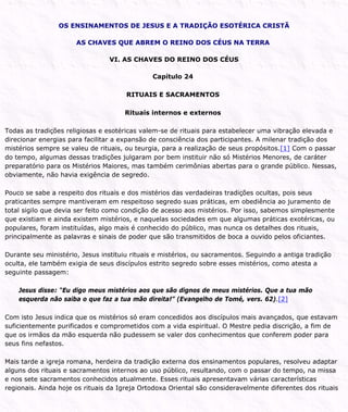 OS ENSINAMENTOS DE JESUS E A TRADIÇÃO ESOTÉRICA CRISTÃ
AS CHAVES QUE ABREM O REINO DOS CÉUS NA TERRA
VI. AS CHAVES DO REINO DOS CÉUS
Capítulo 24
RITUAIS E SACRAMENTOS
Rituais internos e externos
Todas as tradições religiosas e esotéricas valem-se de rituais para estabelecer uma vibração elevada e
direcionar energias para facilitar a expansão de consciência dos participantes. A milenar tradição dos
mistérios sempre se valeu de rituais, ou teurgia, para a realização de seus propósitos.[1] Com o passar
do tempo, algumas dessas tradições julgaram por bem instituir não só Mistérios Menores, de caráter
preparatório para os Mistérios Maiores, mas também cerimônias abertas para o grande público. Nessas,
obviamente, não havia exigência de segredo.
Pouco se sabe a respeito dos rituais e dos mistérios das verdadeiras tradições ocultas, pois seus
praticantes sempre mantiveram em respeitoso segredo suas práticas, em obediência ao juramento de
total sigilo que devia ser feito como condição de acesso aos mistérios. Por isso, sabemos simplesmente
que existiam e ainda existem mistérios, e naquelas sociedades em que algumas práticas exotéricas, ou
populares, foram instituídas, algo mais é conhecido do público, mas nunca os detalhes dos rituais,
principalmente as palavras e sinais de poder que são transmitidos de boca a ouvido pelos oficiantes.
Durante seu ministério, Jesus instituiu rituais e mistérios, ou sacramentos. Seguindo a antiga tradição
oculta, ele também exigia de seus discípulos estrito segredo sobre esses mistérios, como atesta a
seguinte passagem:
Jesus disse: “Eu digo meus mistérios aos que são dignos de meus mistérios. Que a tua mão
esquerda não saiba o que faz a tua mão direita!” (Evangelho de Tomé, vers. 62).[2]
Com isto Jesus indica que os mistérios só eram concedidos aos discípulos mais avançados, que estavam
suficientemente purificados e comprometidos com a vida espiritual. O Mestre pedia discrição, a fim de
que os irmãos da mão esquerda não pudessem se valer dos conhecimentos que conferem poder para
seus fins nefastos.
Mais tarde a igreja romana, herdeira da tradição externa dos ensinamentos populares, resolveu adaptar
alguns dos rituais e sacramentos internos ao uso público, resultando, com o passar do tempo, na missa
e nos sete sacramentos conhecidos atualmente. Esses rituais apresentavam várias características
regionais. Ainda hoje os rituais da Igreja Ortodoxa Oriental são consideravelmente diferentes dos rituais
 