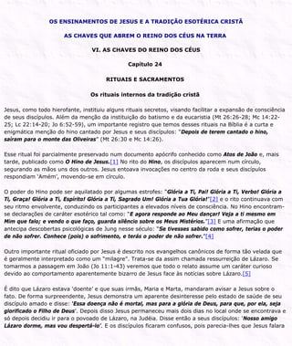 OS ENSINAMENTOS DE JESUS E A TRADIÇÃO ESOTÉRICA CRISTÃ
AS CHAVES QUE ABREM O REINO DOS CÉUS NA TERRA
VI. AS CHAVES DO REINO DOS CÉUS
Capítulo 24
RITUAIS E SACRAMENTOS
Os rituais internos da tradição cristã
Jesus, como todo hierofante, instituiu alguns rituais secretos, visando facilitar a expansão de consciência
de seus discípulos. Além da menção da instituição do batismo e da eucaristia (Mt 26:26-28; Mc 14:22-
25; Lc 22:14-20; Jo 6:52-59), um importante registro que temos desses rituais na Bíblia é a curta e
enigmática menção do hino cantado por Jesus e seus discípulos: “Depois de terem cantado o hino,
saíram para o monte das Oliveiras” (Mt 26:30 e Mc 14:26).
Esse ritual foi parcialmente preservado num documento apócrifo conhecido como Atos de João e, mais
tarde, publicado como O Hino de Jesus.[1] No rito do Hino, os discípulos aparecem num círculo,
segurando as mãos uns dos outros. Jesus entoava invocações no centro da roda e seus discípulos
respondiam ‘Amém’, movendo-se em círculo.
O poder do Hino pode ser aquilatado por algumas estrofes: “Glória a Ti, Pai! Glória a Ti, Verbo! Glória a
Ti, Graça! Glória a Ti, Espírito! Glória a Ti, Sagrado Um! Glória a Tua Glória!”[2] e o rito continuava com
seu ritmo envolvente, conduzindo os participantes a elevados níveis de consciência. No Hino encontram-
se declarações de caráter esotérico tal como: “E agora responde ao Meu dançar! Veja a ti mesmo em
Mim que falo; e vendo o que faço, guarda silêncio sobre os Meus Mistérios.”[3] E uma afirmação que
antecipa descobertas psicológicas de Jung nesse século: “Se tivesses sabido como sofrer, terias o poder
de não sofrer. Conhece (pois) o sofrimento, e terás o poder de não sofrer.”[4]
Outro importante ritual oficiado por Jesus é descrito nos evangelhos canônicos de forma tão velada que
é geralmente interpretado como um “milagre”. Trata-se da assim chamada ressurreição de Lázaro. Se
tomarmos a passagem em João (Jo 11:1-43) veremos que todo o relato assume um caráter curioso
devido ao comportamento aparentemente bizarro de Jesus face às notícias sobre Lázaro.[5]
É dito que Lázaro estava ‘doente’ e que suas irmãs, Maria e Marta, mandaram avisar a Jesus sobre o
fato. De forma surpreendente, Jesus demonstra um aparente desinteresse pelo estado de saúde de seu
discípulo amado e disse: ‘Essa doença não é mortal, mas para a glória de Deus, para que, por ela, seja
glorificado o Filho de Deus’. Depois disso Jesus permaneceu mais dois dias no local onde se encontrava e
só depois decidiu ir para o povoado de Lázaro, na Judéia. Disse então a seus discípulos: ‘Nosso amigo
Lázaro dorme, mas vou despertá-lo’. E os discípulos ficaram confusos, pois parecia-lhes que Jesus falara
 