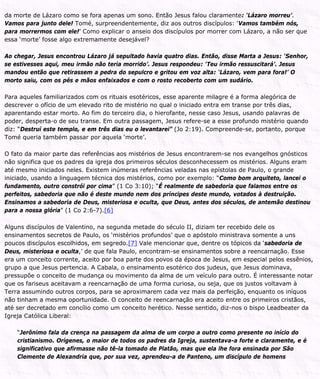 da morte de Lázaro como se fora apenas um sono. Então Jesus falou claramente: ‘Lázaro morreu’.
Vamos para junto dele! Tomé, surpreendentemente, diz aos outros discípulos: ‘Vamos também nós,
para morrermos com ele!’ Como explicar o anseio dos discípulos por morrer com Lázaro, a não ser que
essa ‘morte’ fosse algo extremamente desejável?
Ao chegar, Jesus encontrou Lázaro já sepultado havia quatro dias. Então, disse Marta a Jesus: ‘Senhor,
se estivesses aqui, meu irmão não teria morrido’. Jesus respondeu: ‘Teu irmão ressuscitará’. Jesus
mandou então que retirassem a pedra do sepulcro e gritou em voz alta: ‘Lázaro, vem para fora!’ O
morto saiu, com os pés e mãos enfaixados e com o rosto recoberto com um sudário.
Para aqueles familiarizados com os rituais esotéricos, esse aparente milagre é a forma alegórica de
descrever o ofício de um elevado rito de mistério no qual o iniciado entra em transe por três dias,
aparentando estar morto. Ao fim do terceiro dia, o hierofante, nesse caso Jesus, usando palavras de
poder, desperta-o de seu transe. Em outra passagem, Jesus refere-se a esse profundo mistério quando
diz: “Destruí este templo, e em três dias eu o levantarei” (Jo 2:19). Compreende-se, portanto, porque
Tomé queria também passar por aquela ‘morte’.
O fato da maior parte das referências aos mistérios de Jesus encontrarem-se nos evangelhos gnósticos
não significa que os padres da igreja dos primeiros séculos desconhecessem os mistérios. Alguns eram
até mesmo iniciados neles. Existem inúmeras referências veladas nas epístolas de Paulo, o grande
iniciado, usando a linguagem técnica dos mistérios, como por exemplo: “Como bom arquiteto, lancei o
fundamento, outro constrói por cima” (1 Co 3:10); “É realmente de sabedoria que falamos entre os
perfeitos, sabedoria que não é deste mundo nem dos príncipes deste mundo, votados à destruição.
Ensinamos a sabedoria de Deus, misteriosa e oculta, que Deus, antes dos séculos, de antemão destinou
para a nossa glória” (1 Co 2:6-7).[6]
Alguns discípulos de Valentino, na segunda metade do século II, diziam ter recebido dele os
ensinamentos secretos de Paulo, os ‘mistérios profundos’ que o apóstolo ministrava somente a uns
poucos discípulos escolhidos, em segredo.[7] Vale mencionar que, dentre os tópicos da ‘sabedoria de
Deus, misteriosa e oculta,’ de que fala Paulo, encontram-se ensinamentos sobre a reencarnação. Esse
era um conceito corrente, aceito por boa parte dos povos da época de Jesus, em especial pelos essênios,
grupo a que Jesus pertencia. A Cabala, o ensinamento esotérico dos judeus, que Jesus dominava,
pressupõe o conceito de mudança ou movimento da alma de um veículo para outro. É interessante notar
que os fariseus aceitavam a reencarnação de uma forma curiosa, ou seja, que os justos voltavam à
Terra assumindo outros corpos, para se aproximarem cada vez mais da perfeição, enquanto os iníquos
não tinham a mesma oportunidade. O conceito de reencarnação era aceito entre os primeiros cristãos,
até ser decretado em concílio como um conceito herético. Nesse sentido, diz-nos o bispo Leadbeater da
Igreja Católica Liberal:
“Jerônimo fala da crença na passagem da alma de um corpo a outro como presente no início do
cristianismo. Orígenes, o maior de todos os padres da Igreja, sustentava-a forte e claramente, e é
significativo que afirmasse não tê-la tomado de Platão, mas que ela lhe fora ensinada por São
Clemente de Alexandria que, por sua vez, aprendeu-a de Panteno, um discípulo de homens
 
