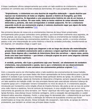 O bispo Leadbeater afirma categoricamente que existe um lado esotérico do cristianismo, apesar dos
protestos em contrário das correntes ortodoxas dominantes. Em suas pungentes palavras:
“Originalmente, o cristianismo era uma doutrina de magnífica elaboração -- aquela doutrina que
repousa nos fundamentos de todas as religiões. Quando a história do Evangelho, que tinha
significação alegórica, foi degradada a uma pseudonarrativa histórica da vida de um homem, a
religião tornou-se confusa. Por essa razão, todos os textos relativos às coisas elevadas foram
distorcidos e, portanto, não mais correspondem à verdade subjacente. Por ter o cristianismo
esquecido muito de seu ensinamento original, é costume atualmente negar que algum dia tenha
tido qualquer instrução esotérica.”[10]
Nos primeiros séculos de nossa era os ensinamentos internos de Jesus foram preservados
principalmente pelos grupos conhecidos como gnósticos, que transmitiam oralmente seus segredos, de
forma gradual, aos seus seguidores. A massa dos fiéis recebia os ensinamentos da tradição aberta,
muitos dos quais derivados dos ensinamentos esotéricos. Com o tempo, porém, a corrente ortodoxa
passou a dar uma interpretação de cunho histórico e literal às verdades profundas, transformando-as
em dogmas. Um estudioso chega a sugerir que:
“Os dogmas tradicionais da Igreja que chegaram a nós ao longo dos séculos são materializações
grosseiras do verdadeiro ensinamento sobre a natureza e origem espiritual do homem contido na
gnosis. Esses dogmas são o resultado do historicismo literal das narrativas -- alguns casos, porém,
tendo uma base semi-histórica -- que tinham a intenção original de servir como alegorias cobrindo
profundas verdades espirituais.
A verdade, portanto, não é que o gnosticismo seja uma ‘heresia’, um afastamento do verdadeiro
cristianismo, mas precisamente o oposto, isso é, que o cristianismo em seu desenvolvimento
dogmático e eclesiástico é uma caricatura dos ensinamentos gnósticos originais.”[11]
Com o crescente acervo de informações sobre o lado esotérico dos ensinamentos de nossa tradição,
seria lícito perguntar por que esses dados não foram apresentados de forma sistemática para o grande
público? A verdade é que nunca houve interesse nesse particular dentro da Igreja. Ao contrário, as
autoridades eclesiásticas, depois de Clemente de Alexandria e Orígenes, sempre negaram que houvesse
um lado esotérico da tradição cristã. Um dos principais fatores para essa atitude remonta à aliança da
incipiente igreja com o Imperador romano Constantino no início do século IV. O cristianismo popular,
introduzido por Constantino como religião oficial do Império Romano não podia se dar ao luxo de aceitar
uma visão interna e esotérica, fora do controle da hierarquia. A nova religião tinha que servir como
instrumento de garantia do reino terrestre. Um “Reino” espiritual não tinha lugar nesse esquema. Para a
Igreja Romana, essa aliança trouxe inúmeras vantagens, como a cessação das perseguições e o poder
temporal sobre assuntos religiosos. Porém, o preço pago foi demasiado alto: o afastamento do que havia
de mais precioso na herança cristã e a alienação de milhares de buscadores sinceros que foram
anatemizados ao longo dos séculos. Dessa tentação não escaparam, mais tarde, as igrejas da reforma
protestante, que também se uniram aos príncipes desse mundo.
 
